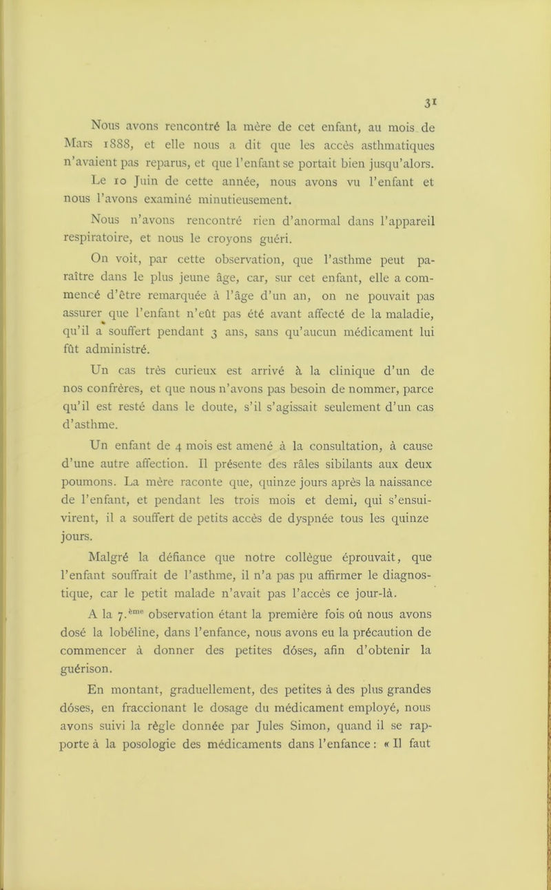 Nous avons rencontré la mère de cet enfant, au mois de Mars 1888, et elle nous a dit que les accès asthmatiques n’avaient pas reparus, et que l’enfant se portait bien jusqu’alors. Le 10 Juin de cette année, nous avons vu l’enfant et nous l’avons examiné minutieusement. Nous n’avons rencontré rien d’anormal dans l’appareil respiratoire, et nous le croyons guéri. On voit, par cette observation, que l’asthme peut pa- raître dans le plus jeune âge, car, sur cet enfant, elle a com- mencé d’être remarquée à l’âge d’un an, on ne pouvait pas assurer que l’enfant n’eût pas été avant affecté de la maladie, * qu’il a souffert pendant 3 ans, sans qu’aucun médicament lui fût administré. Un cas très curieux est arrivé à la clinique d’un de nos confrères, et que nous n’avons pas besoin de nommer, parce qu’il est resté dans le doute, s’il s’agissait seulement d’un cas d’asthme. Un enfant de 4 mois est amené à la consultation, à cause d’une autre affection. Il présente des râles sibilants aux deux poumons. La mère raconte que, quinze jours après la naissance de l’enfant, et pendant les trois mois et demi, qui s’ensui- virent, il a souffert de petits accès de dyspnée tous les quinze jours. Malgré la défiance que notre collègue éprouvait, que l’enfant souffrait de l’asthme, il n’a pas pu affirmer le diagnos- tique, car le petit malade n’avait pas l’accès ce jour-là. A la 7.èm<“ observation étant la première fois oü nous avons dosé la lobéline, dans l’enfance, nous avons eu la précaution de commencer à donner des petites doses, afin d’obtenir la guérison. En montant, graduellement, des petites à des plus grandes doses, en fraccionant le dosage du médicament employé, nous avons suivi la règle donnée par Jules Simon, quand il se rap- porte à la posologie des médicaments dans l’enfance : «Il faut