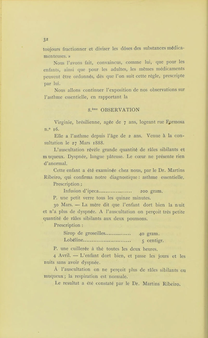 toujours fractionner et diviser les doses des substances médica- menteuses. » Nous l’avons fait, convaincus, comme lui, que pour les enfants, ainsi que pour les adultes, les mêmes médicaments peuvent être ordonnés, dès que l’on suit cette règle, prescripte par lui. Nous allons continuer l’exposition de nos observations sur l’asthme essentielle, en rapportant la 8.ème OBSERVATION Virginie, brésilienne, âgée de 7 ans, logeant rue Fprmosa n.° 16. Elle a l’asthme depuis l’âge de 2 ans. Venue à la con- sultation le 27 Mars 1888. L’auscultation révèle grande quantité de râles sibilants et m uqueux. Dyspnée, langue pâteuse. Le cœur ne présente rien d’anormal. Cette enfant a été examinée chez nous, par le Dr. Martins Ribeiro, qui confirma notre diagnostique : asthme essentielle. Prescription ; Infusion d’ipéca 200 gram. P. une petit verre tous les quinze minutes. 30 Mars. —La mère dit que l’enfant dort bien la nuit et n’a plus de dyspnée. A l’auscultation on perçoit très petite quantité de râles sibilants aux deux poumons. Prescription : Sirop de groseilles 40 gram. Lobéline 5 centigr. P. une cuillerée à thé toutes les deux heures. 4 Avril. — L’enfant dort bien, et passe les jours et les nuits sans avoir dyspnée. À l’auscultation on ne perçoit plus de râles sibilants ou muqueux ; la respiration est normale. Le résultat a été constaté par le Dr. Martins Ribeiro.