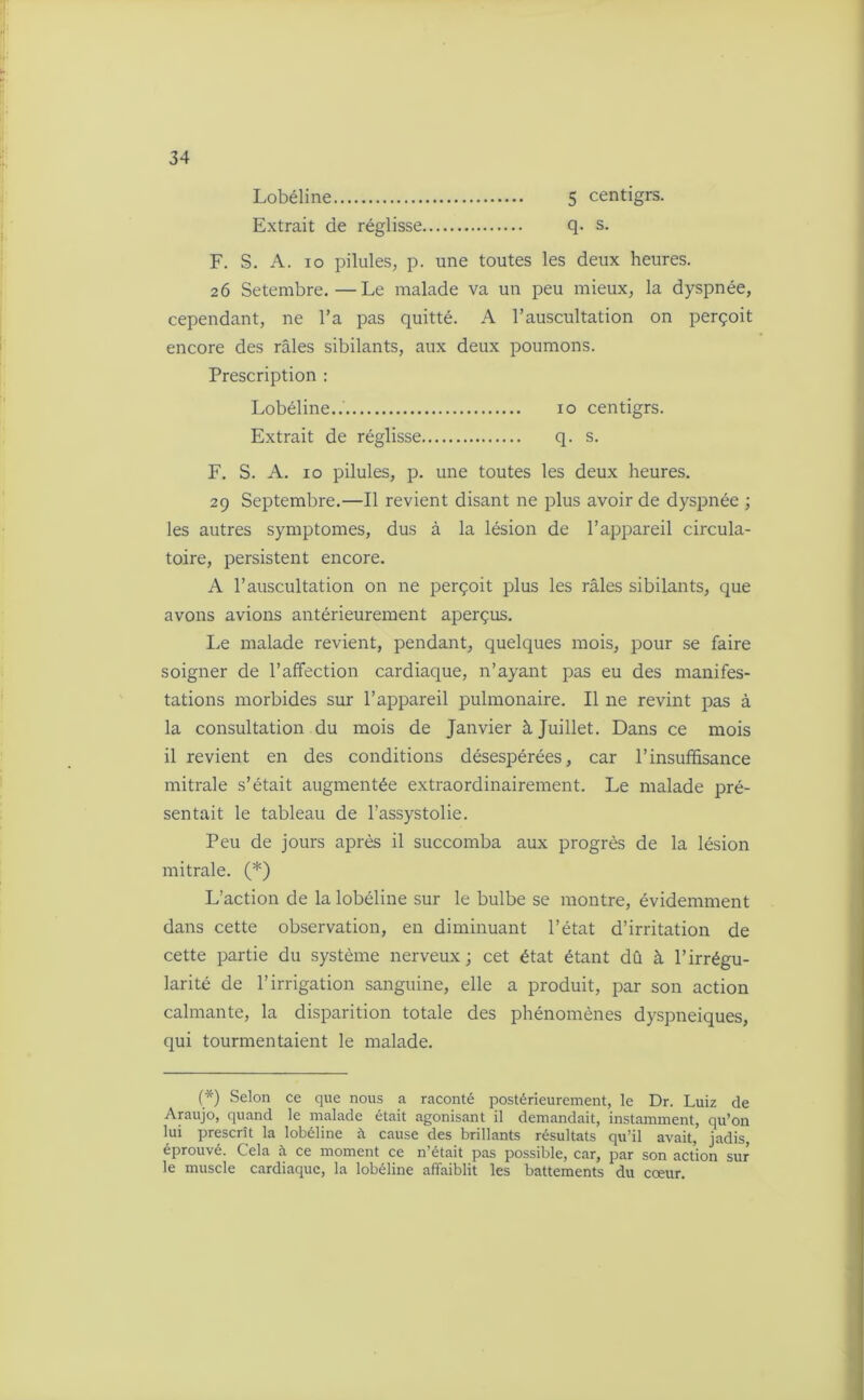 Lobéline 5 centigrs. Extrait de réglisse q. s. F. S. A. io pilules, p. une toutes les deux heures. 26 Setembre.—Le malade va un peu mieux, la dyspnée, cependant, ne l’a pas quitté. A l’auscultation on perçoit encore des râles sibilants, aux deux poumons. Prescription : Lobéline..' 10 centigrs. Extrait de réglisse q. s. F. S. A. 10 pilules, p. une toutes les deux heures. 29 Septembre.—Il revient disant ne plus avoir de dyspnée ; les autres symptômes, dus à la lésion de l’appareil circula- toire, persistent encore. A l’auscultation on ne perçoit plus les râles sibilants, que avons avions antérieurement aperçus. Le malade revient, pendant, quelques mois, pour se faire soigner de l’affection cardiaque, n’ayant pas eu des manifes- tations morbides sur l’appareil pulmonaire. Il ne revint pas à la consultation du mois de Janvier à Juillet. Dans ce mois il revient en des conditions désespérées, car l’insuffisance mitrale s’était augmentée extraordinairement. Le malade pré- sentait le tableau de l’assystolie. Peu de jours après il succomba aux progrès de la lésion mitrale. (*) L’action de la lobéline sur le bulbe se montre, évidemment dans cette observation, en diminuant l’état d’irritation de cette partie du système nerveux ; cet état étant dû à l’irrégu- larité de l’irrigation sanguine, elle a produit, par son action calmante, la disparition totale des phénomènes dyspnéiques, qui tourmentaient le malade. (*) Selon ce que nous a raconté postérieurement, le Dr. Luiz de Araujo, quand le malade était agonisant il demandait, instamment, qu’on lui prescrit la lobéline à cause des brillants résultats qu’il avait, jadis, éprouvé. Cela à ce moment ce n’était pas possible, car, par son action sur le muscle cardiaque, la lobéline affaiblit les battements du cœur.