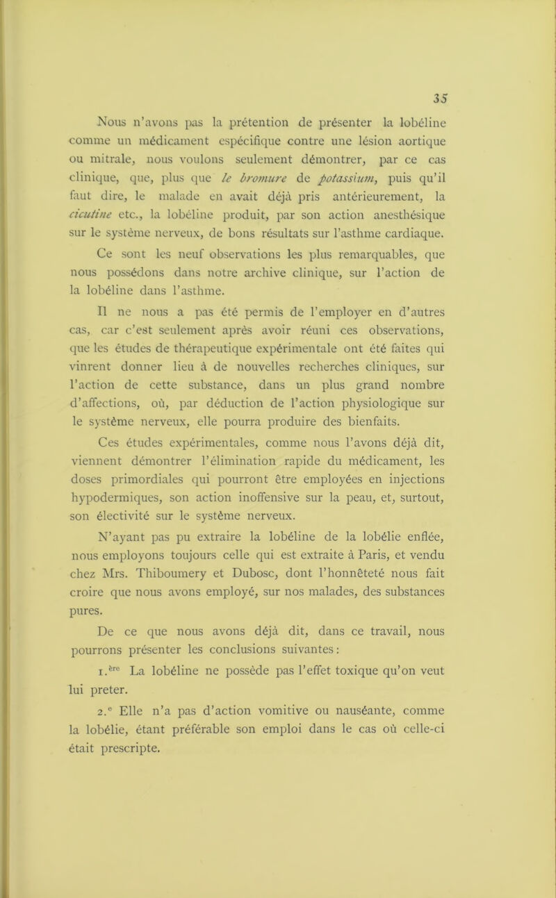 Nous n’avons pas la prétention de présenter la lobéline comme un médicament espécilïque contre une lésion aortique ou mitrale, nous voulons seulement démontrer, par ce cas clinique, que, plus que le bromure de potassium, puis qu’il faut dire, le malade en avait déjà pris antérieurement, la cicutine etc., la lobéline produit, par son action anesthésique sur le système nerveux, de bons résultats sur l’asthme cardiaque. Ce sont les neuf observations les plus remarquables, que nous possédons dans notre archive clinique, sur l’action de la lobéline dans l’asthme. Il ne nous a pas été permis de l’employer en d’autres cas, car c’est seulement après avoir réuni ces observations, que les études de thérapeutique expérimentale ont été faites qui vinrent donner lieu à de nouvelles recherches cliniques, sur l’action de cette substance, dans un plus grand nombre d’affections, où, par déduction de l’action physiologique sur le système nerveux, elle pourra produire des bienfaits. Ces études expérimentales, comme nous l’avons déjà dit, viennent démontrer l’élimination rapide du médicament, les doses primordiales qui pourront être employées en injections hypodermiques, son action inoffensive sur la peau, et, surtout, son électivité sur le système nerveux. N’ayant pas pu extraire la lobéline de la lobélie enflée, nous employons toujours celle qui est extraite à Paris, et vendu chez Mrs. Thiboumery et Dubosc, dont l’honnêteté nous fait croire que nous avons employé, sur nos malades, des substances pures. De ce que nous avons déjà dit, dans ce travail, nous pourrons présenter les conclusions suivantes : 1. ëre La lobéline ne possède pas l’effet toxique qu’on veut lui prêter. 2. e Elle n’a pas d’action vomitive ou nauséante, comme la lobélie, étant préférable son emploi dans le cas où celle-ci était prescripte.
