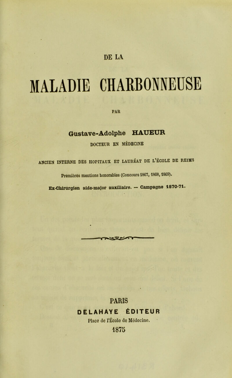 MALADIE CHARBONNEÜSE PAR Gustave-Adolphe HAUEUR DOCTEUR EN MÉDECINE ANCIEN INTERNE DES HOPITAUX ET LAURÉAT DE L’ÉCOLE DE REIMS Premières mentions honorables (Concours 1867, 1868,1869). Ez-Chlrurgien alde-maJor auxiliaire. — Campagne 1870*71. PARIS DELAHAYE ÉDITEUR Place de l’École de Médecine. 187S