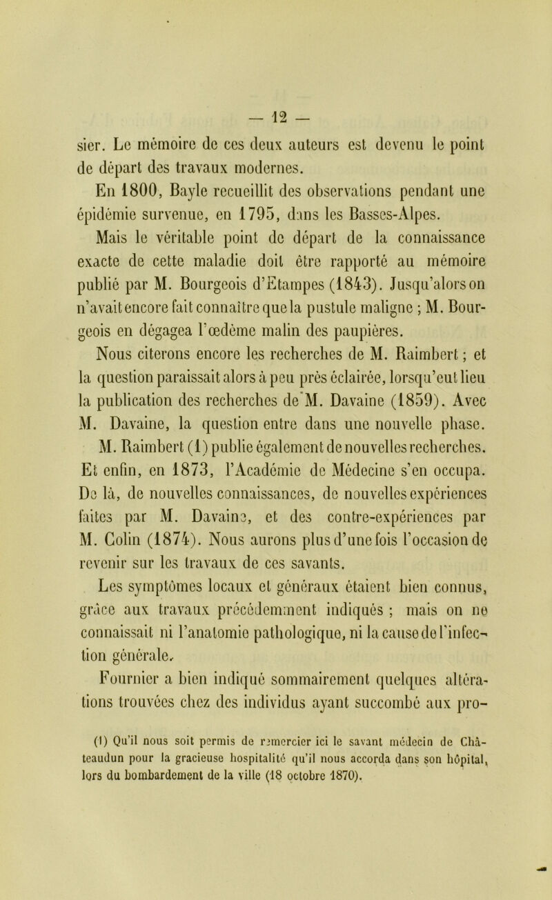 sier. Le mémoire de ces deux auteurs est devenu le point de départ des travaux modernes. En 1800, Bayle recueillit des observations pendant une épidémie survenue, en 1795, dans les Basses-Alpes. Mais le véritable point do départ de la connaissance exacte de cette maladie doit être rapporté au mémoire publié par M. Bourgeois d’Etampes (1843). Jusqu’alors on n’avait encore fait connaître que la pustule maligne ; M. Bour- geois en dégagea l’œdéme malin des paupières. Nous citerons encore les recherches de M. Baimbert ; et la question paraissait alors à peu prés éclairée, lorsqu’eut lieu la publication des recherches de*M. Davaine (1859). Avec M. Davaine, la question entre dans une nouvelle phase. M. Baimbert (1) publie également de nouvelles recherches. Et enfin, en 1873, l’Académie de Médecine s’en occupa. De là, de nouvelles connaissances, de nouvelles expériences faites par M. Davaine, et des contre-expériences par M. Colin (1874). Nous aurons plusd’unefois l’occasion de revenir sur les travaux de ces savants. Les symptômes locaux et généraux étaient bien connus, grâce aux travaux précédemment indiqués ; mais on ne connaissait ni l’anatomie pathologique, ni la cause de Tinfec-' tion générale.- Fournier a bien indiqué sommairement quelques altéra- tions trouvées chez des individus ayant succombé aux pro- (1) Qu’il nous soit permis de rimcrcicr ici le savant médecin de Chà- teaudun pour la gracieuse hospitalité qu’il nous accorda dans son hôpital, lors du bombardement de la ville (18 octobre 1870).