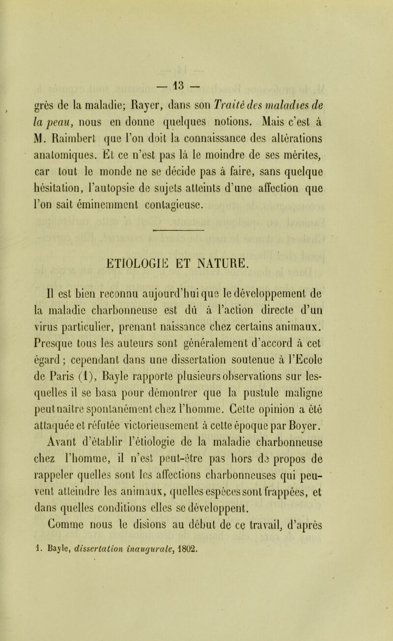 grès de la maladie; Rayer, dans son Traité des maladies de la peau, nous en donne quelques notions. Mais c’est à M. Raimbert que l’on doit la connaissance des altérations anatomiques. Et ce n’est pas là le moindre de ses mérites, car tout le monde ne se décide pas à faire, sans quelque hésitation, l’autopsie de sujets atteints d’une affection que l’on sait éminemment contagieuse. ETIOLOGIE ET NATURE. Il est bien reconnu aujourd’hui que le développement de la maladie charbonneuse est du à l’action directe d’un virus particulier, prenant naissance chez certains animaux. Presque tous les auteurs sont généralement d’accord à cet égard; cependant dans une dissertation soutenue à l’Ecole de Paris (I), Rayle rapporte plusieurs observations sur les- quelles il se basa pour démontrer que la pustule maligne peutnaître spontanément chez l’homme. Cette opinion a été attaquée et réfutée victorieusement à cette époque par Royer. Avant d’établir l’étiologie de la maladie charbonneuse chez l’homme, il n’est peut-être pas hors de propos de rappeler quelles sont les affections charbonneuses qui peu- vent atteindre les animaux, quelles espèces sont frappées, et dans quelles conditions elles se développent. Comme nous le disions au début de ce travail, d’après 1. Bayle, dissertation inaugurale, 1802.