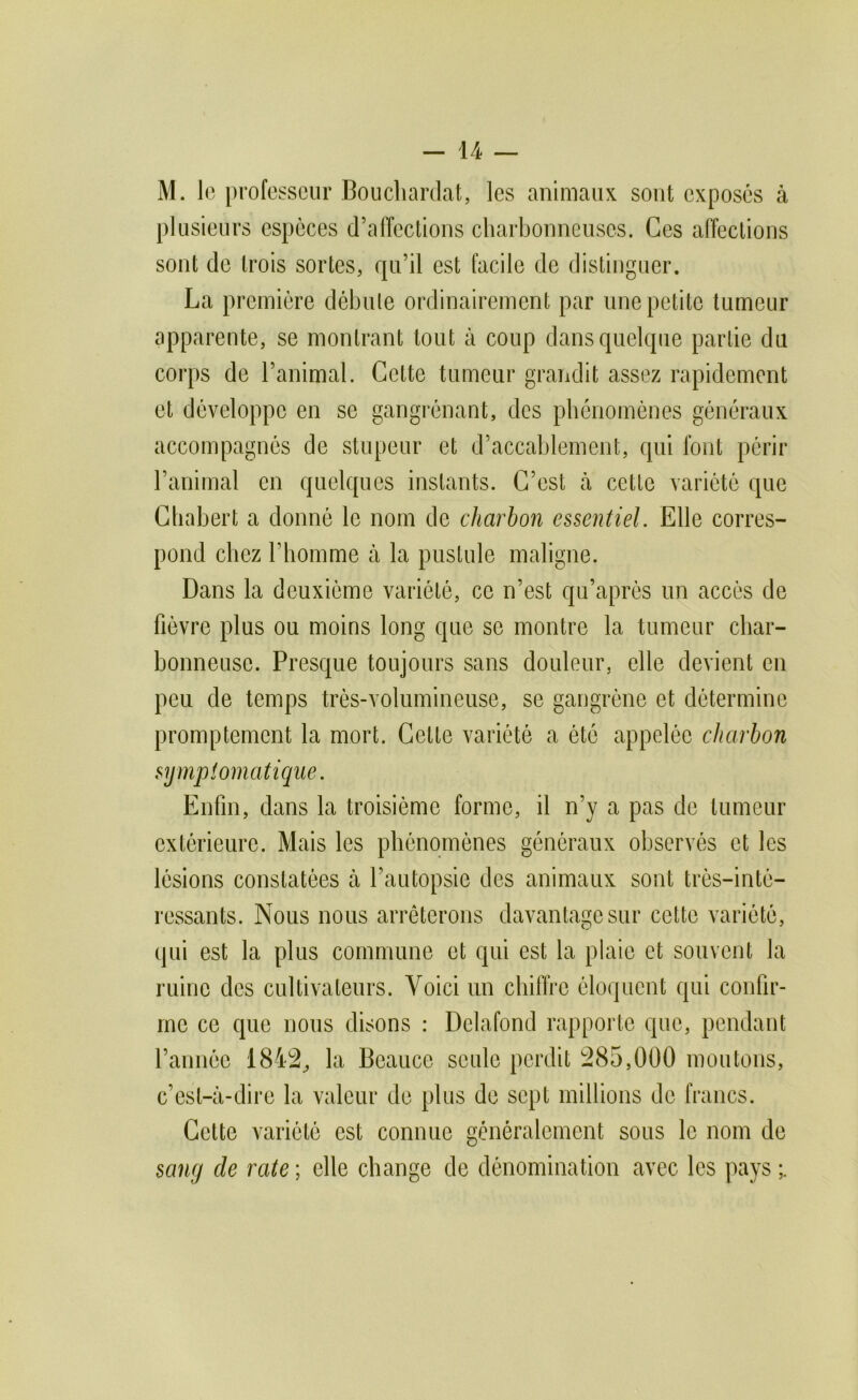 M. le professeur Boucliardat, les animaux sont exposés à plusieurs espèces d’affections charbonneuses. Ces affections sont de trois sortes, qu’il est facile de distinguer. La première débute ordinairement par une petite tumeur apparente, se montrant tout à coup dans quelque partie du corps de l’animal. Cette tumeur grandit assez rapidement et développe en se gangrénant, des pbcnomônes généraux accompagnés de stupeur et d’accablement, qui font périr l’animal en quelques instants. C’est à cette variété que Chabert a donné le nom de charbon essentiel. Elle corres- pond chez l’bomme à la pustule maligne. Dans la deuxième variété, ce n’est qu’aprés un accès de fièvre plus ou moins long que se montre la tumeur char- bonneuse. Presque toujours sans douleur, elle devient en peu de temps très-volumineuse, se gangrène et détermine promptement la mort. Cette variété a été appelée charbon symptomatique. Enfin, dans la troisième forme, il n’y a pas de tumeur extérieure. Mais les phénomènes généraux observés et les lésions constatées à l’autopsie des animaux sont très-inté- ressants. Nous nous arrêterons davantage sur cette variété, qui est la plus commune et qui est la plaie et souvent la ruine des cultivateurs. Voici un cbilïre éloquent qui confir- me ce que nous disons : Delafond rapporte que, pendant l’année 1842^ la Beauce seule perdit 285,000 moutons, c’est-à-dire la valeur de plus de sept millions de francs. Cette variété est connue généralement sous le nom de sang de rate ; elle change de dénomination avec les pays