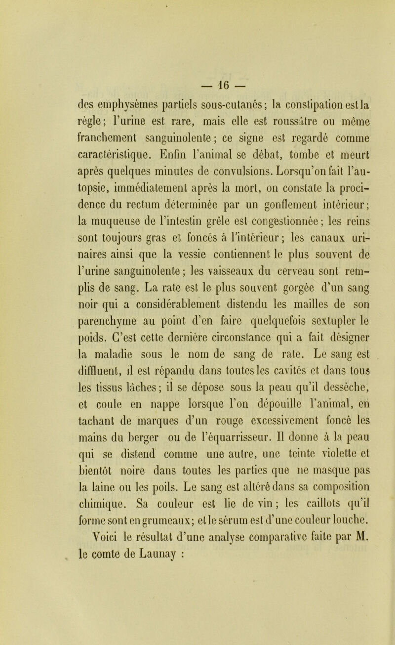 des emphysèmes partiels sous-cutanés; la constipation est la règle; l’urine est rare, mais elle est roussâtre ou même franchement sanguinolente ; ce signe est regardé comme caractéristique. Enfin l’animal se débat, tombe et meurt après quelques minutes de convulsions. Lorsqu’on fait l’au- topsie, immédiatement après la mort, on constate la proci- dence du rectum déterminée par un gonflement intérieur; la muqueuse de l’intestin grêle est congestionnée ; les reins sont toujours gras et foncés à Tintérieur ; les canaux uri- naires ainsi que la vessie contiennent le plus souvent de l’urine sanguinolente; les vaisseaux du cerveau sont rem- plis de sang. La rate est le plus souvent gorgée d’un sang noir qui a considérablement distendu les mailles de son parenchyme au point d’en faire quelquefois sextupler le poids. C’est cette dernière circonstance qui a fait désigner la maladie sous le nom de sang de rate. Le sang est diffluent, il est répandu dans toutes les cavités et dans tous les tissus lâches ; il se dépose sous la peau qu’il dessèche, et coule en nappe lorsque l’on dépouille l’animal, en tachant de marques d’un rouge excessivement foncé les mains du berger ou de l’équarrisseur. Il donne cà la peau qui se distend comme une autre, une teinte violette et bientôt noire dans toutes les parties que ne masque pas la laine ou les poils. Le sang est altéré dans sa composition chimique. Sa couleur est lie de vin ; les caillots qu’il forme sont en grumeaux; et le sérum est d’une couleur louche. Voici le résultat d’une analyse comparative faite par M. le comte de Launay :