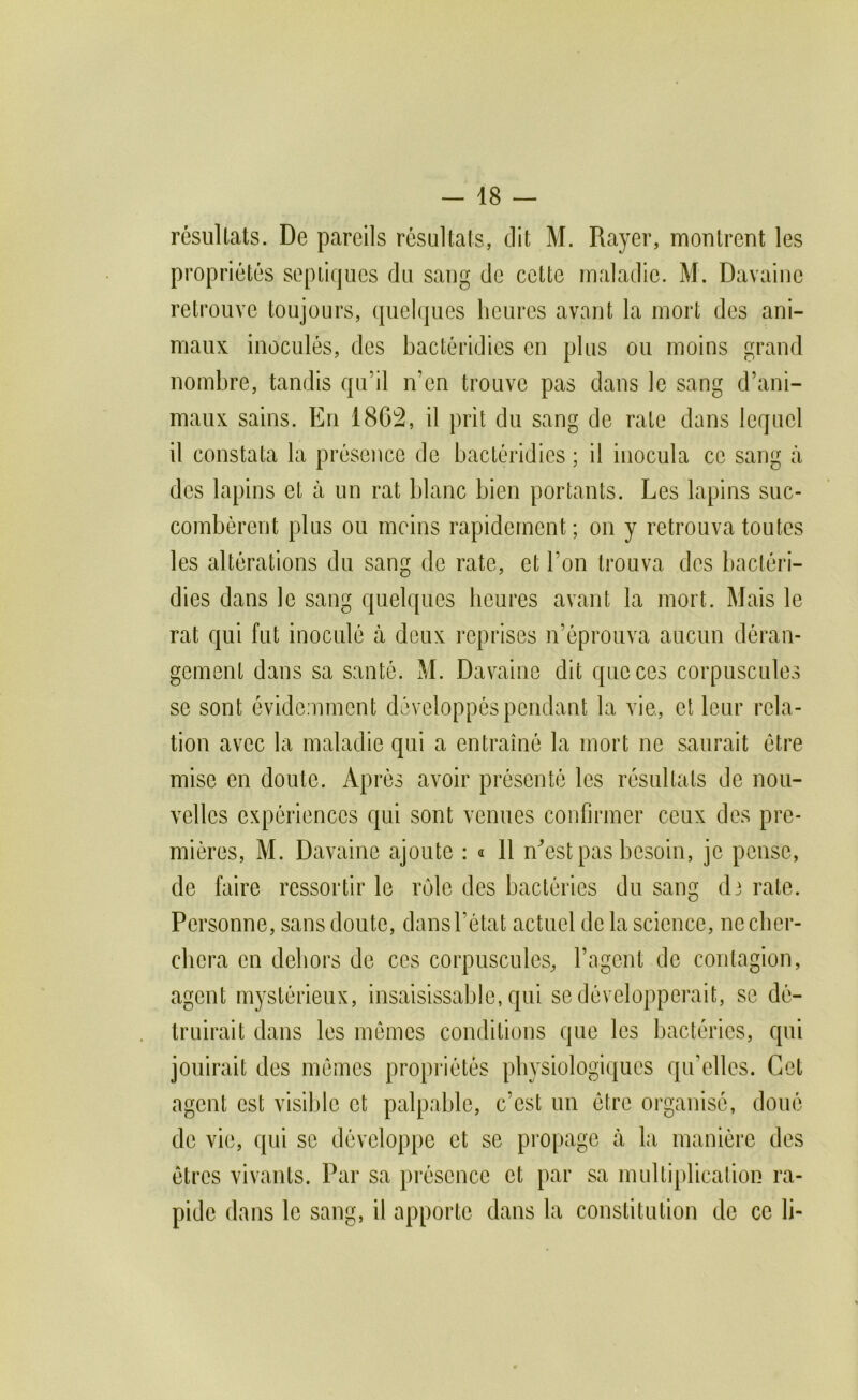 résultats. De pareils résultats, dit M. Rayer, montrent les propriétés sepLiques du sang de cette maladie. M. Davaine retrouve toujours, (juelques heures avant la mort des ani- maux inoculés, des bactéridies en plus ou moins grand nombre, tandis qu’il n’en trouve pas dans le sang d’ani- maux sains. En 1802, il prit du sang de rate dans lequel il constata la présence de bactéridies ; il inocula ce sang à des lapins et à un rat blanc bien portants. Les lapins suc- combèrent plus ou moins rapidement; on y retrouva toutes les altérations du sang de rate, et l’on trouva des bactéri- dies dans le sang quelques heures avant la mort. Mais le rat qui fut inoculé à deux reprises n’éprouva aucun déran- gement dans sa santé. M. Davaine dit que ces corpuscules se sont évidemment développés pendant la vie, et leur rela- tion avec la maladie qui a entraîné la mort ne saurait être mise en doute. Après avoir présenté les résultats de nou- velles expériences qui sont venues confirmer ceux des pre- mières, M. Davaine ajoute : « 11 n^’est pas besoin, je pense, de faire ressortir le rôle des bactéries du sang di rate. Personne, sans doute, dans l’état actuel de la science, necber- ebera en dehors de ces corpuscules, l’agent de contagion, agent mystérieux, insaisissable, qui se développerait, se dé- truirait dans les mêmes conditions que les bactéries, qui jouirait des mêmes propriétés physiologiques qu’elles. Cet agent est visible et palpable, c’est un être organisé, doué de vie, qui se développe et se propage à la manière des êtres vivants. Par sa présence et par sa multiplication ra- pide dans le sang, il apporte dans la constitution de ce li-