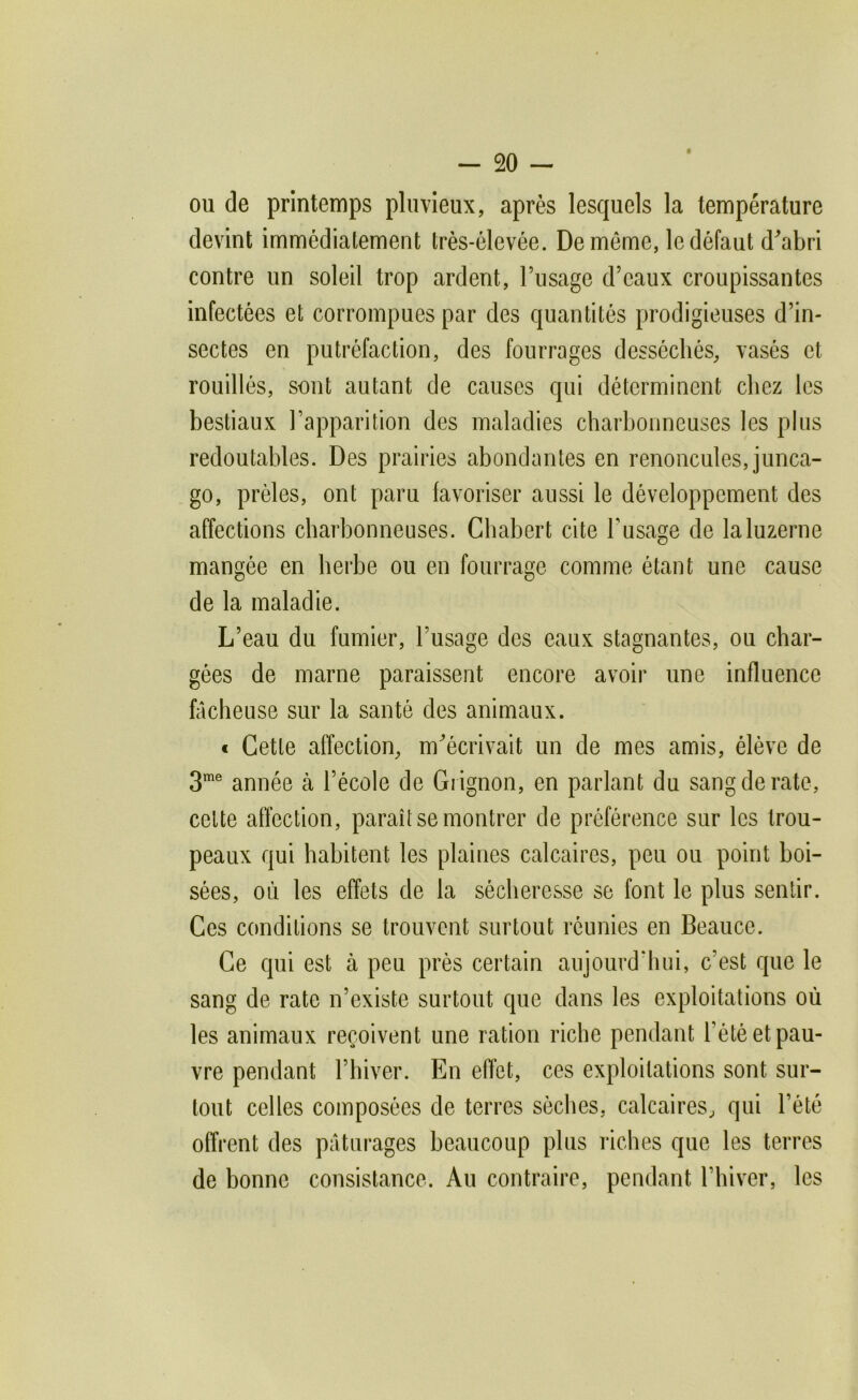 ou de printemps pluvieux, après lesquels la température devint immédiatement très-élevée. De môme, le défaut d^abri contre un soleil trop ardent, l’nsage d’eaux croupissantes infectées et corrompues par des quantités prodigieuses d’in- sectes en putréfaction, des fourrages desséchés, vasés et rouilles, sont autant de causes qui déterminent chez les bestiaux l’apparition des maladies charbonneuses les plus redoutables. Des prairies abondantes en renoncules, junca- go, prèles, ont paru favoriser aussi le développement des affections charbonneuses. Chabert cite l’usage de la luzerne mangée en herbe ou en fourrage comme étant une cause de la maladie. L’eau du fumier, l’usage des eaux stagnantes, ou char- gées de marne paraissent encore avoir une influence fâcheuse sur la santé des animaux. « Cette affection, m^écrivait un de mes amis, élève de 3® année à l’école de Grignon, en parlant du sang de rate, cette affection, paraît se montrer de préférence sur les trou- peaux qui habitent les plaines calcaires, peu ou point boi- sées, où les effets de la sécheresse se font le plus sentir. Ces conditions se trouvent surtout réunies en Beauce. Ce qui est à peu près certain aujourd'hui, c’est que le sang de rate n’existe surtout que dans les exploitations où les animaux reçoivent une ration riche pendant l’été et pau- vre pendant l’hiver. En effet, ces exploitations sont sur- tout celles composées de terres sèches, calcaires, qui l’été offrent des pâturages beaucoup plus riches que les terres de bonne consistance. Au contraire, pendant rhiver, les