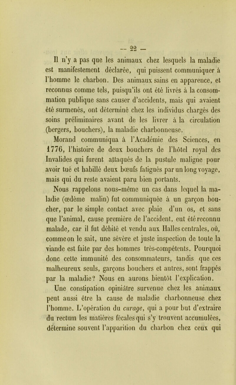 Il n’y a pas que les animaux chez lesquels la maladie est manifestement déclarée, qui puissent communiquer à l’homme le charbon. Des animaux sains en apparence, et reconnus comme tels, puisqu’ils ont été livrés à la consom- mation publique sans causer d’accidents, mais qui avaient été surmenés, ont déterminé chez les individus chargés des soins préliminaires avant de les livrer à la circulation (bergers, bouchers), la maladie charbonneuse. Morand communiqua à l’Académie des Sciences, en 1776, l’histoire de deux bouchers de l’hôtel royal des Invalides qui furent attaqués de la pustule maligne pour avoir tué et habillé deux bœufs fatigués par un long voyage, mais qui du reste avaient paru bien portants. Nous rappelons nous-même un cas dans lequel la ma- ladie (œdème malin) fut communiquée à un garçon bou- cher, par le simple contact avec plaie d’un os, et sans que l’animal, cause première de l’accident, eut été reconnu malade^ car il fut débité et vendu aux Halles centrales, où, comme on le sait, une sévère et juste inspection de toute la viande est faite par des hommes très-compétents. Pourquoi donc cette immunité des consommateurs, tandis que ces malheureux seuls, garçons bouchers et autres, sont frappés par la maladie? Nous en aurons bientôt l’explication. Une constipation opiniâtre survenue chez les animaux peut aussi être la cause de maladie charbonneuse chez l’homme. L’opération du curage, qui a pour but d’extraire du rectum les matières fécales qui s’y trouvent accumulées, détermine souvent l’apparition du charbon chez ceux qui