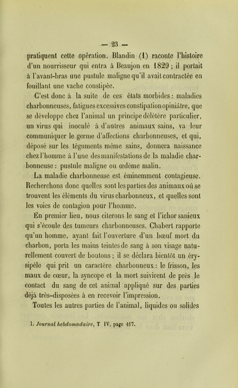 pratiquent cette opération. Blandin (1) raconte Thistoire d’un nourrisseur qui entra à Beaujon en 1829 ; il portait à l’avant-bras une piistule maligne qu’il avait contractée en fouillant une vache constipée. C’est donc à la suite de ces états morbides : maladies charbonneuses, fatigues excessives constipation opiniâtre, que se développe chez l’animal un principe délétère particulier, un virus qui inoculé à d’autres animaux sains, va leur communiquer le germe d’affections charbonneuses, et qui, déposé sur les téguments même sains^ donnera naissance chez l’homme à l’une des manifestations de la maladie char- bonneuse : pustule maligne ou œdème malin. La maladie charbonneuse est éminemment contagieuse. Recherchons donc quelles sont les parties des animaux où se trouvent les éléments du virus charbonneux, et quelles sont les voies de contagion pour l’homme. En premier lieu, nous citerons le sang et l’ichor sanieux qui s’écoule des tumeurs charbonneuses. Chabert rapporte qu’un homme, ayant fait l’ouverture d’un bœuf mort du charbon, porta les mains teintes de sang à son visage natu- rellement couvert de boutons ; il se déclara bientôt un éry- sipèle qui prit un caractère charbonneux: le frisson, les maux de cœur, la syncope et la mort suivirent de prés le contact du sang de cet animal appliqué sur des parties déjà très-disposées à en recevoir l’impression. Toutes les autres parties de l’animal, liquides ou solides 1. Journal hebdomadaire^ T IV, page 417.