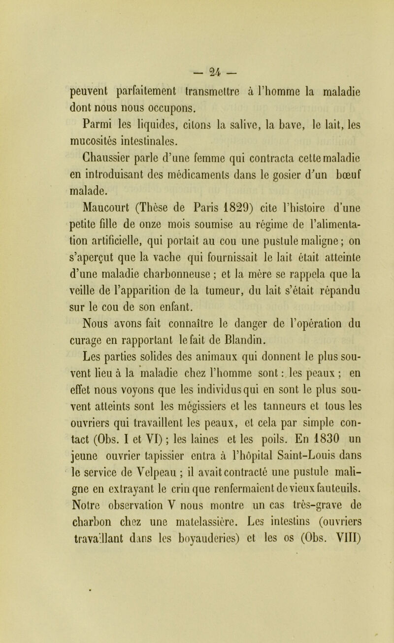 peuvent parfaitement transmettre à l’homme la maladie dont nous nous occupons. Parmi les liquides, citons la salive, la bave, le lait, les mucosités intestinales. Chaussier parle d’une femme qui contracta cette maladie en introduisant des médicaments dans le gosier d'^un bœuf malade. Maucourt (Thèse de Paris 1829) cite l’histoire d une petite fille de onze mois soumise au régime de l’alimenta- tion artificielle, qui portait au cou une pustule maligne ; on s’aperçut que la vache qui fournissait le lait était atteinte d’une maladie charbonneuse ; et la mère se rappela que la veille de l’apparition de la tumeur, du lait s’était répandu sur le cou de son enfant. Nous avons fait connaître le danger de l’opération du curage en rapportant le fait de Blandin. Les parties solides des animaux qui donnent le plus sou- » vent lieu à la maladie chez l’homme sont : les peaux ; en effet nous voyons que tes individus qui en sont le plus sou- vent atteints sont les mégissiers et les tanneurs et tous les ouvriers qui travaillent les peaux, et cela par simple con- tact (Obs. I et VI) ; les laines et les poils. En 1830 un jeune ouvrier tapissier entra à l’hôpital Saint-Louis dans le service de Velpeau ; il avait contracté une pustule mali- gne en extrayant le crin que renfermaient de vieux fauteuils. Notre observation V nous montre un cas très-grave de charbon chez une matelassière. Les intestins (ouvriers travaillant dans les boyauderies) et les os (Obs. VIII)