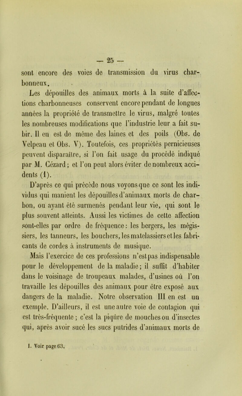sont encore des voies de transmission du virus char- bonneux. Les dépouilles des animaux morts à la suite d’affec- tions charbonneuses conservent encore pendant de longues années la propriété de transmettre le virus, malgré toutes les nombreuses modifications que l’industrie leur a fait su- bir. Il en est de môme des laines et des poils (Obs. de Velpeau et Obs. V). Toutefois, ces propriétés pernicieuses peuvent disparaître, si l’on fait usage du procédé indiqué par M. Gézard ; et l’on peut alors éviter de nombreux acci- dents (1). D’après ce qui précède nous voyons que ce sont les indi- vidus qui manient les dépouilles d’animaux morts de char- bon, ou ayant ètè surmenés pendant leur vie, qui sont le plus souvent atteints. Aussi les victimes de cette affection sont-elles par ordre de fréquence : les bergers, les mégis- siers, les tanneurs, les bouchers, les matelassiers et les fabri- cants de cordes à instruments de musique. Mais l’exercice de ces professions n’est pas indispensable pour le développement de la maladie ; il suffit ddiabiter dans le voisinage de troupeaux malades, d’usines où l’on travaille les dépouilles des animaux pour être exposé aux dangers de la maladie. Notre observation III en est un exemple. D’ailleurs, il est une autre voie de contagion qui est très-fréquente ; c’est la piqûre de mouches ou d’insectes qui, après avoir sucé les sucs putrides d’animaux morts de I. Voir page 63,