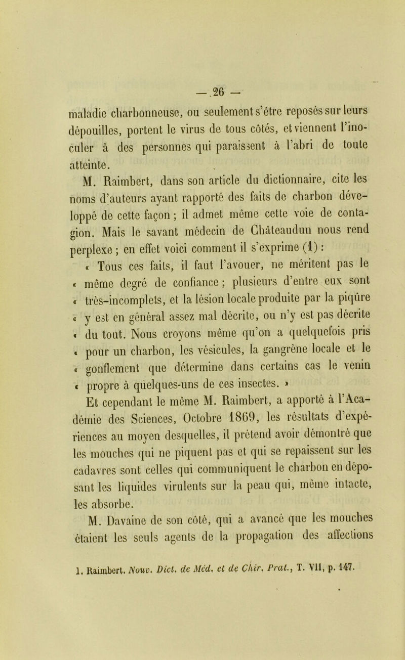 maladie charbonneuse, ou seulement s’étre reposés sur leurs dépouilles, portent le virus de tous côtés, et viennent l’ino- culer à des personnes qui paraissent à l’abri de toute atteinte. M. Raimbert, dans son article du dictionnaire, cite les noms d’auteurs ayant rapporté des faits de charbon déve- loppé de cette façon ; il admet même cette voie de conta- gion. Mais le savant médecin de Cbâteaudun nous rend perplexe ; en effet voici comment il s exprime (1) : « Tous ces faits, il faut l’avouer, ne méritent pas le « même degré de confiance ; plusieurs d’entre eux sont « trés-incomplets, et la lésion locale produite par la piqûre « y est en général assez mal décrite, ou n’y est pas décrite « du tout. Nous croyons même qu’on a quelquefois pris » pour un charbon, les vésicules, la gangrène locale et le « gonflement que détermine dans certains cas le venin « propre à quelques-uns de ces insectes. » Et cependant le meme M. Raimbert, a apporté à l’Aca- démie des Sciences, Octobre 1869, les résultats d’expé- riences au moyen desquelles, il prétend avoir démontré que tes mouches qui ne piquent pas et qui se repaissent sur les cadavres sont celles qui communiquent le charbon en dépo- sant les liquides virulents sur la peau qui, même intacte, les absorbe. M. Davaine de son côté, qui a avancé que les mouches étaient les seuls agents de la propagation des alïeclions 1, Raimbert. Nouv> Dict, de Mcd^ et de Chir, Prcit.^ T. VII, p. 147.