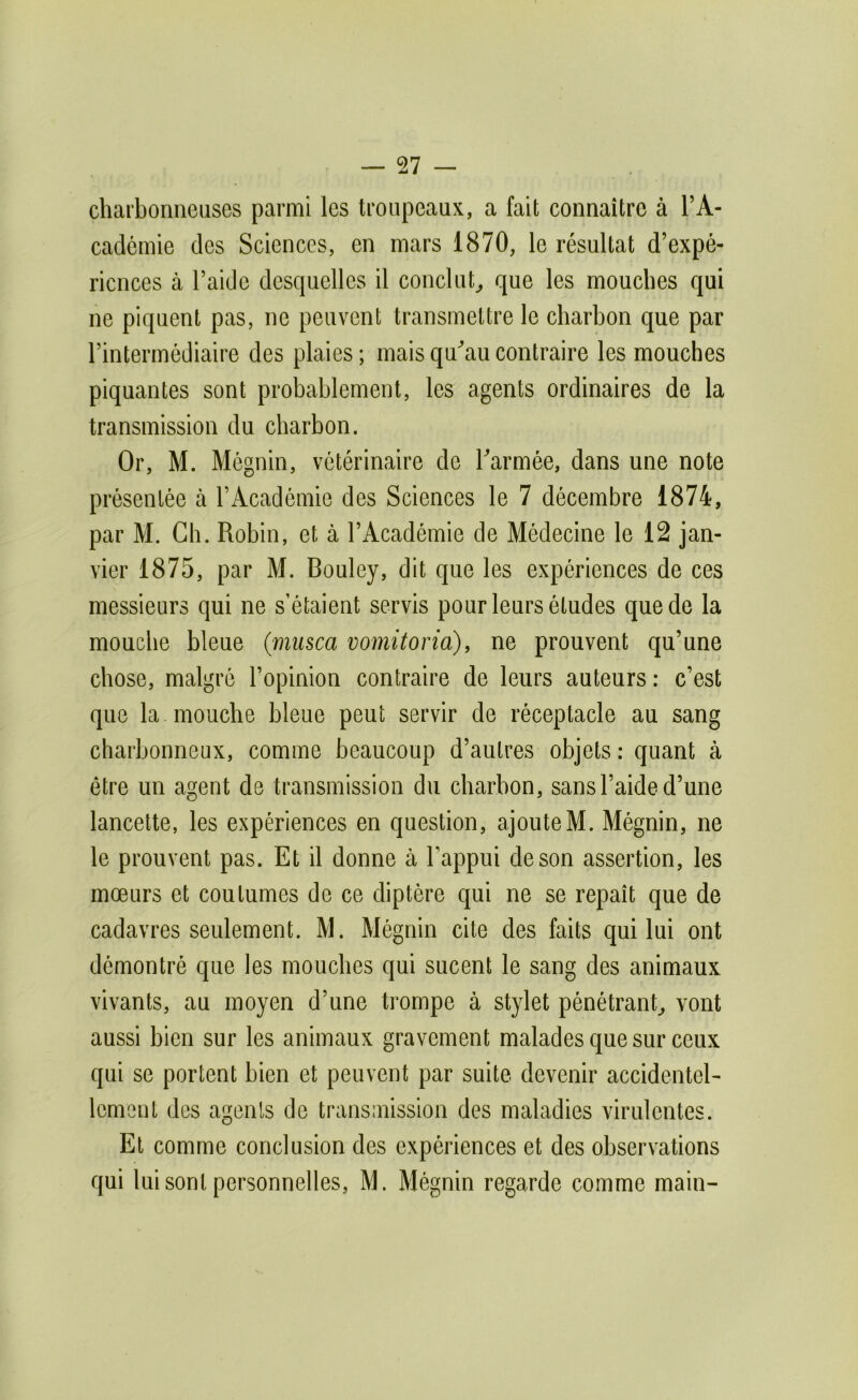charbonneuses parmi les troupeaux, a fait connaître à l’A- cademie des Sciences, en mars 1870, le résultat d’expé- riences à l’aide desquelles il conclut^ que les mouches qui ne piquent pas, ne peuvent transmettre le charbon que par l’intermédiaire des plaies ; mais qu^au contraire les mouches piquantes sont probablement, les agents ordinaires de la transmission du charbon. Or, M. Mégnin, vétérinaire de Tarmée, dans une note présentée à l’Académie des Sciences le 7 décembre 1874, par M. Ch. Robin, et à l’Académie de Médecine le 12 jan- vier 1875, par M. Bouley, dit que les expériences de ces messieurs qui ne s’étaient servis pour leurs études que de la mouche bleue (miisca vomitoria), ne prouvent qu’une chose, malgré l’opinion contraire de leurs auteurs : c’est que la mouche bleue peut servir de réceptacle au sang charbonneux, comme beaucoup d’autres objets : quant à être un agent de transmission du charbon, sans l’aide d’une lancette, les expériences en question, ajoute M. Mégnin, ne le prouvent pas. Et il donne à l’appui de son assertion, les mœurs et coutumes de ce diptère qui ne se repaît que de cadavres seulement. M. Mégnin cite des faits qui lui ont démontré que les mouches qui sucent le sang des animaux vivants, au moyen d’une trompe à stylet pénétrant^ vont aussi bien sur les animaux gravement malades que sur ceux qui se portent bien et peuvent par suite devenir accidentel- lement des agents de transmission des maladies virulentes. Et comme conclusion des expériences et des observations qui lui sont personnelles, M. Mégnin regarde comme main-