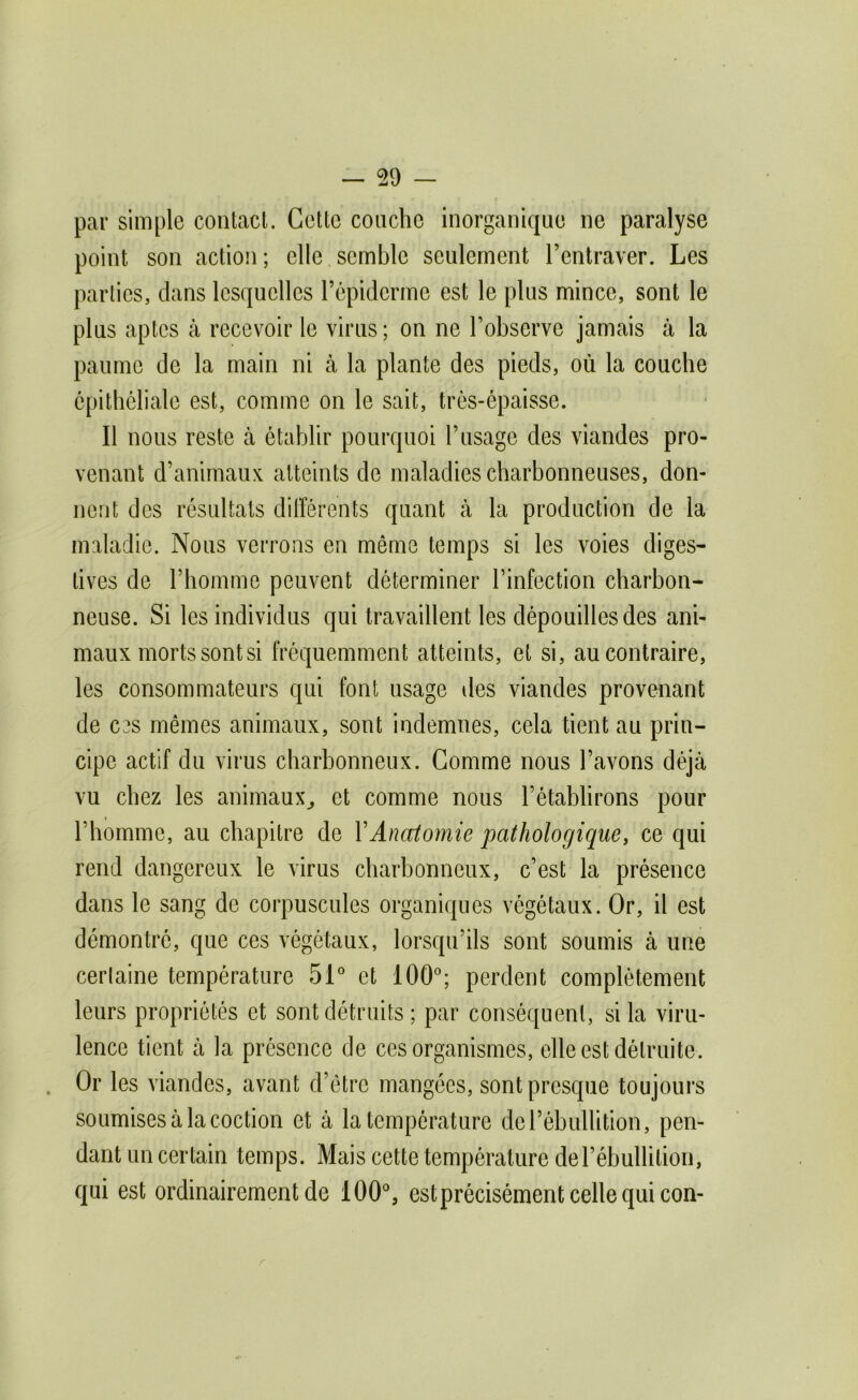 par simple coiitacL Cette couche inorganique ne paralyse point son action ; elle semble seulement l’entraver. Les parties, dans lesquelles l’épiderme est le plus mince, sont le plus aptes à recevoir le virus; on ne l’observe jamais à la paume de la main ni à la plante des pieds, où la couche epithéliale est, comme on le sait, trés-épaisse. Il nous reste à établir pourquoi l’usage des viandes pro- venant d’animaux atteints de maladies charbonneuses, don- nent des résultats différents quant à la production de la maladie. Nous verrons en même temps si les voies diges- tives de l’homme peuvent déterminer l’infection charbon- neuse. Si les individus qui travaillent les dépouilles des ani- maux morts sont si fréquemment atteints, et si, au contraire, les consommateurs qui font usage îles viandes provenant de C3S mêmes animaux, sont indemnes, cela tient au prin- cipe actif du virus charbonneux. Gomme nous l’avons déjà vu chez les animaux^ et comme nous l’établirons pour l’homme, au chapitre de XAnettomie pathologique^ ce qui rend dangereux le virus charbonneux, c’est la présence dans le sang de corpuscules organiques végétaux. Or, il est démontré, que ces végétaux, lorsqu’ils sont soumis à une certaine température 51^ et 100'; perdent complètement leurs propriétés et sont détruits ; par conséquent, si la viru- lence tient à la présence de ces organismes, elle est détruite. . Or les viandes, avant d’être mangées, sont presque toujours soumises à la coction et à la température de l’ébullition, pen- dant un certain temps. Mais cette température derébullilioii, qui est ordinairement de 100°, estprécisément celle qui con-