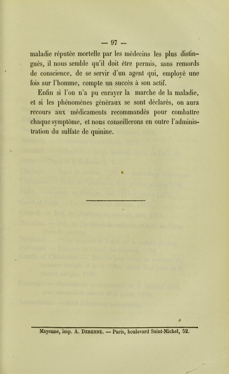 maladie réputée mortelle par les médecins les plus distin- gués^ il nous semble qu’il doit être permis, sans remords de conscience, de se servir d’un agent qui, employé une fois sur l’homme, compte un succès à son actif. Enfin si Ton n’a pu enrayer la marche de la maladie, et si les phénomènes généraux se sont déclarés, on aura recours aux médicaments recommandés pour combattre chaque symptôme, et nous conseillerons en outre l’adminis- tration du sulfate de quinine. Mayenne, imp. A. Derenne, — Paris, boulevard Saint-Michel, 52.