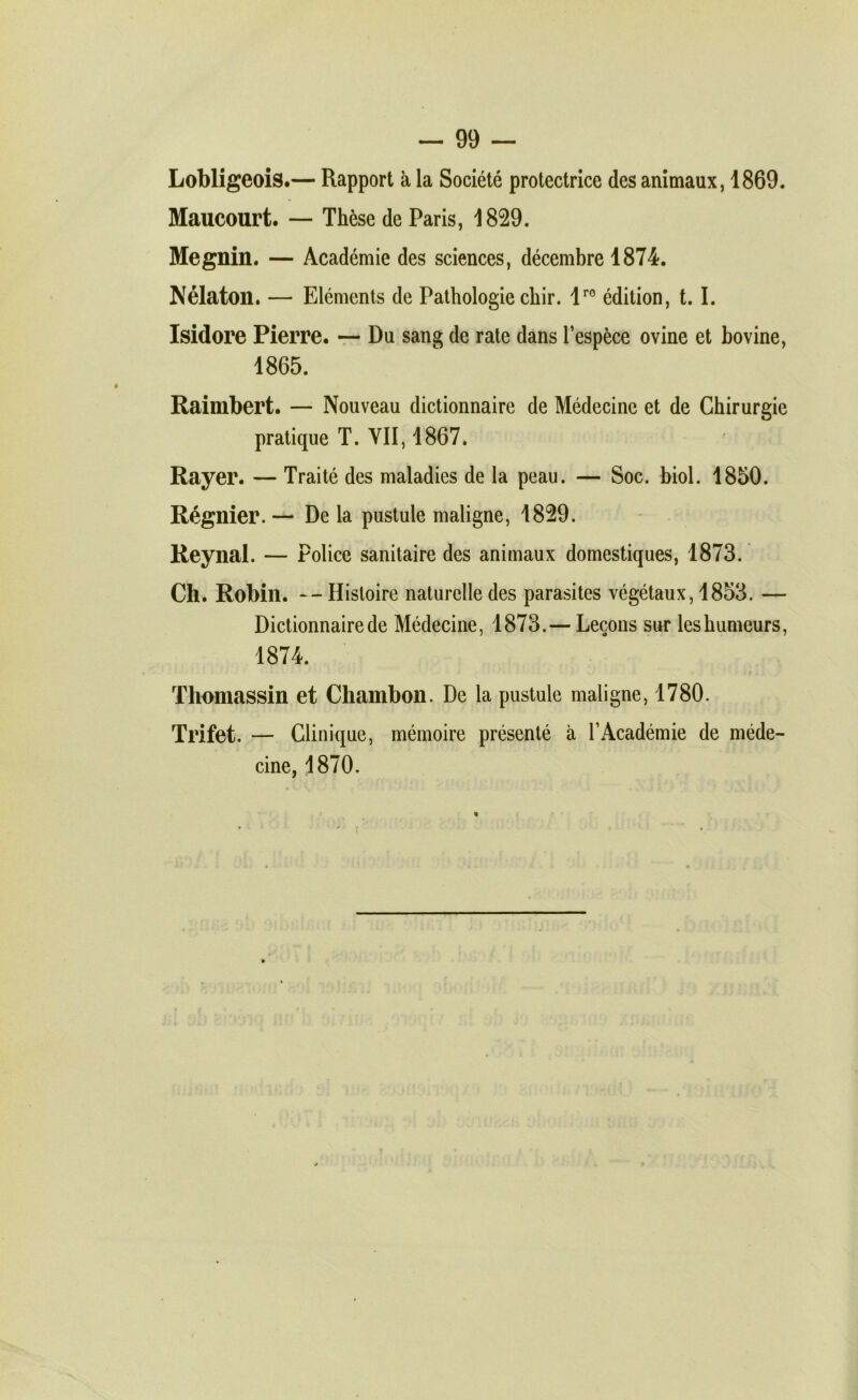 — 99 — Lobligeois.— Rapport à la Société protectrice des animaux, 1869. Maucourt. — Thèse de Paris, 1829. Megnin. — Académie des sciences, décembre 1874. Nélaton. — Eléments de Pathologie chir. 1^® édition, 1.1. Isidore Pierre, r- Du sang de rate dans l’espèce ovine et bovine, 1865. Raimbert. — Nouveau dictionnaire de Médecine et de Chirurgie pratique T. VII, 1867. Rayer. — Traité des maladies de la peau. — Soc. biol. 1850. Régnier. — De la pustule maligne, 1829. Reynal. — Police sanitaire des animaux domestiques, 1873. Ch. Robin. -- Histoire naturelle des parasites végétaux, 1853. — Dictionnaire de Médecine, 1873.— Leçons sur les humeurs, 1874. Thomassin et Chambon. De la pustule maligne, 1780. Trifet. — Clinique, mémoire présenté à l’Académie de méde- cine, 1870.