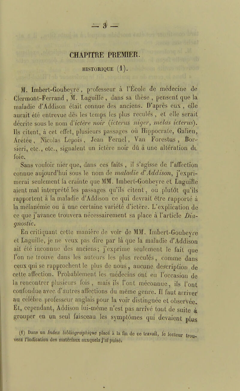 CHAPITRE PREMIER. HISTORIQUE (1). M, Imberl-Goubeyre , professeur à l'Ecole de médecine de Clermont-Ferrand , M. Laguille , dans sa Ihèse , pensent que la maladie d'Addison était connue des anciens. D'après eux , elle aurait été entrevue dès les temps les plus reculés , et elle serait décrite sous le nom d'ictère noir {icteriis niger, mêlas icterus). Ils citent, à cet effet, plusieurs passages où Hippocraie, Gaîien, Arétée, Nicolas Lepois, Jean Fernel, Van Forestus , Bor- sieri, etc., etc., signalent un ictère noir dû à une altération du foie. Sans vouloir nier que, dans ces faits , il s'agisse de l'affection connue aujourd'hui sous le nom de maladie d'Addison, j'expri- merai seulement la crainte que MM. Imbert-Goubeyre et LaguiKe aient mal interprété les passages qu'ils citent, ou plutôt qu'ils rapportent à la maladie d'Addison ce qui devrait être rapporté à la mélanémie ou à une certaine variété d'ictère. L'explication de ce que j'avance trouvera nécessairement sa place à l'article Dia- gnostic. En crili([uant cette manière de voir de MM. Imbert-Goubeyre et Laguille, je ne veux pas dire par là que la maladie d'Addison ait été inconnue des anciens; j'exprime seulement le fait que Ton ne trouve dans les auteurs les plus reculés, comme dans ceux qui se rapprochent le plus de nous, aucune description de cette affection. Probablement les médecins ont eu l'occasion de la rencontrer plusieurs fois, mais ifs ï'ont méconnue, ils l'ont confondue avec d'aiutrès affections du môme genre. Il faut arriver au célèbre professeur anglais pour la voir distinguée et observée. Et, cependant, Addison lui-même n'est pas arrivé tout de suite à grouper en un seul faisceau les symptômes qui devaient plus (1) Dans un Index bibliographique placé à la fin de ce travail, le lecteur vera l'indication de» matériaux auxquels j'ai puiséi