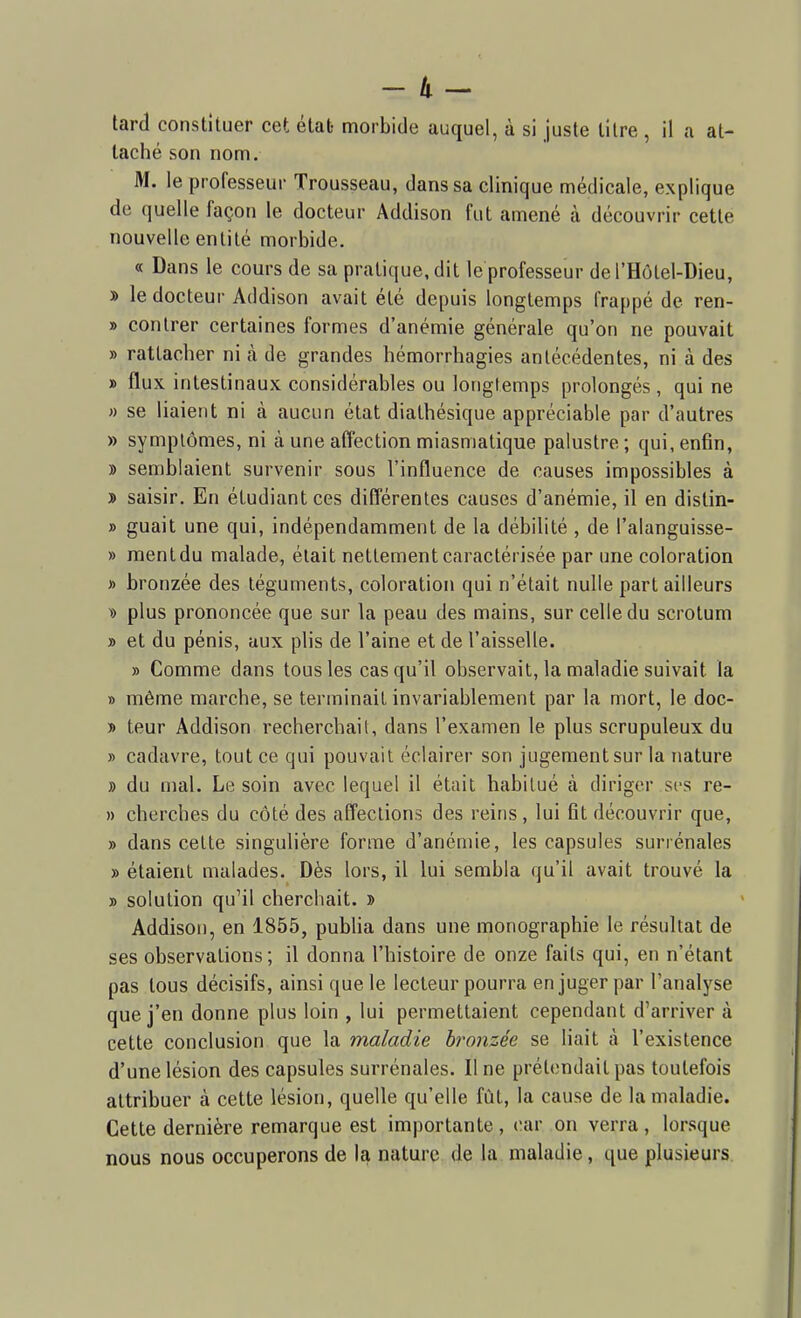 tard constituer cet état- morbide auquel, à si juste titre , il a at- taché son nom. M. le professeur Trousseau, dans sa clinique médicale, explique de quelle façon le docteur Addison fut amené à découvrir cette nouvelle enlilé morbide. « Dans le cours de sa pratique, dit le professeur del'Hôtel-Dieu, y> le docteur Addison avait été depuis longtemps frappé de ren- » contrer certaines formes d'anémie générale qu'on ne pouvait » rattacher ni à de grandes hémorrhagies antécédentes, ni à des » flux intestinaux considérables ou longtemps prolongés, qui ne » se liaient ni à aucun état diathésique appréciable par d'autres » symptômes, ni à une affection miasmatique palustre ; qui, enfin, » semblaient survenir sous l'influence de causes impossibles à » saisir. En étudiant ces différentes causes d'anémie, il en distin- » guait une qui, indépendamment de la débilité , de l'alanguisse- » mentdu malade, était nettement caractérisée par une coloration » bronzée des téguments, coloration qui n'était nulle part ailleurs y> plus prononcée que sur la peau des mains, sur celle du scrotum » et du pénis, aux plis de l'aine et de l'aisselle. » Comme dans tous les cas qu'il observait, la maladie suivait la » même marche, se terminait invariablement par la mort, le doc- T> leur Addison recherchait, dans l'examen le plus scrupuleux du » cadavre, tout ce qui pouvait éclairer son jugement sur la nature » du mal. Le soin avec lequel il était habitué cà diriger sfs re- » cherches du côté des affections des reins, lui fit découvrir que, » dans cette singulière forme d'anémie, les capsules surrénales » étaient malades. Dès lors, il lui sembla qu'il avait trouvé la » solution qu'il cherchait. » Addison, en 1855, publia dans une monographie le résultat de ses observations; il donna l'histoire de onze faits qui, en n'étant pas tous décisifs, ainsi que le lecteur pourra en juger par l'analyse que j'en donne plus loin , lui permettaient cependant d'arriver à cette conclusion que la maladie h'onzée se liait à l'existence d'une lésion des capsules surrénales. Une prétendait pas toutefois attribuer à cette lésion, quelle qu'elle fût, la cause de la maladie. Cette dernière remarque est importante, (!ar on verra, lorsque nous nous occuperons de la nature de la maladie, que plusieurs