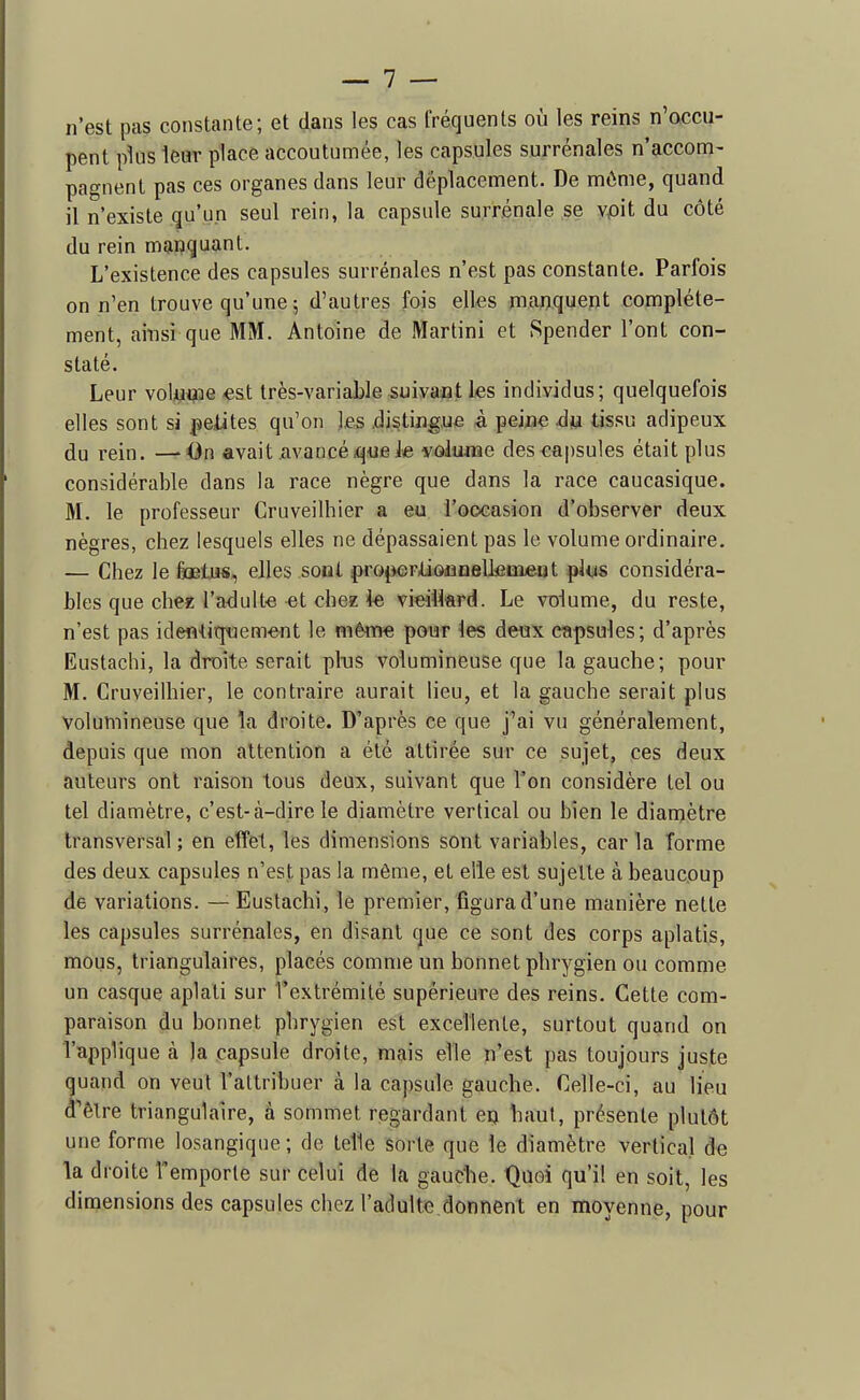 n'est pas constante; et dans les cas fréquents où les reins n'accu- pent plus leur place accoutumée, les capsules surrénales n'accom- pagnent pas ces organes dans leur déplacement. De môme, quand il n'existe qu'un seul rein, la capsule surrénale se vpit du côté du rein manquant. L'existence des capsules surrénales n'est pas constante. Parfois on n'en trouve qu'une ; d'autres fois elles manquent complète- ment, ainsi que MM. Antoine de Martini et Spender l'ont con- staté. Leur voluçoe est très-variable suivant les individus; quelquefois elles sont si pelites qu'on les .distingue à peine àu tissu adipeux du rein. —On avait avancé^uejve volume des capsules était plus considérable dans la race nègre que dans la race caucasique. M. le professeur Cruveilhier a eu i'ooeasion d'observer deux nègres, chez lesquels elles ne dépassaient pas le volume ordinaire. — Chez le fiœtjis, elles sont properliofioellcaient plus considéra- bles que chez l'adulte et chez \e vieillard. Le volume, du reste, n'est pas identiquement le même pour les deux capsules; d'après Eustachi, la droite serait pltis volumineuse que la gauche; pour M. Cruveilhier, le contraire aurait lieu, et la gauche serait plus Volumineuse que la droite. D'après ce que fai vu généralement, depuis que mon attention a été attirée sur ce sujet, pes deux auteurs ont raison tous deux, suivant que Ton considère tel ou tel diamètre, c'est-à-dire le diamètre vertical ou bien le diamètre transversal ; en effet, les dimensions sont variables, car la forme des deux capsules n'est pas la même, et elle est sujette à beaucoup de variations. — Eustachi, le premier, figura d'une manière nette les capsules surrénales, en disant cjue ce sont des corps aplatis, mous, triangulaires, placés comme un bonnet phrygien ou comme un casque aplati sur l'extrémité supérieure des reins. Cette com- paraison du bonnet phrygien est excellente, surtout quand on l'applique à )a capsule droite, mais elle n'est pas toujours juste quand on veut l'attribuer à la capsule gauche. Celle-ci, au lieu d'être triangulaire, à sommet regardant eç baut, présente plutôt une forme losangique ; de telle sorte que le diamètre vertical de la droite l'emporte sur celui de la gaucbe. Quoi qu'il en soit, les dimensions des capsules chez l'adulte donnent en moyenne, pour