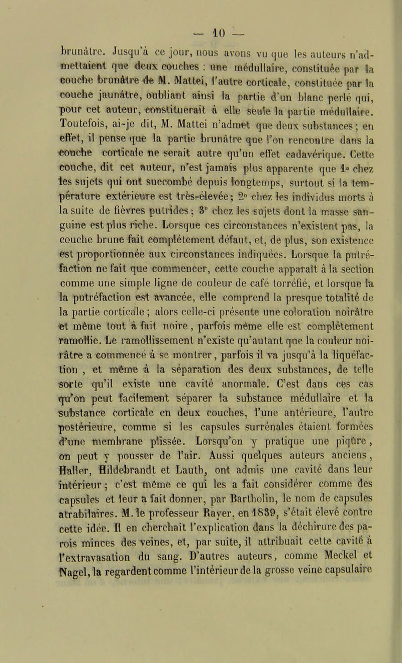 briinàlrc. Jusqu'à ce jour, nous avons vu que les auteurs n'ad- mettaieflt que deux couches : Ofie médullaire, constituée par la couche brunâtre ^ M. Maltei, l'autre corticale, constituée par la couche jaunâtre, oubliant ainsi la partie d'un blanc perlé qui, pour cet auteur, etmstituerait à elle seule la partie médullaire. Toutefois, ai-je dit, M. Mattei n'admet que deux substances ; en effet, il pense que ia partie brunâtre que l'on rencontre dans la 'èouche corticale ne serait autre qu'un eflet cadavérique. Cette couche, dit cet nuteur, n'est jamais plus apparente que 1» chez les sujets qui ont succombé depuis longtemps, surtout si la tem- pérature extérieure est très-élevée; 2° chez les individus morts à la suite de fièvres putrides ; 3 chez les sujets dont la masse san- guine est plus riche. Lorsque ces circonstances n'existent pas, la couche brune fait complètement défaut, et, de plus, son existence est proportionnée aux circonstances indiquées. Lorsque la putré- faction ne fait que commencer, celte couche apparaît à la section comme une simple ligne de couleur de café torréfié, et lorsque la la putréfaction est ïivancée, elle comprend la presque totalité de la partie cortic.lle ; alors celle-ci présente une coloration noirâtre «t même tout à fait noire, parfois même elle est complètement Tamollie. Le ramollissement n'existe qu'autant que la couleur noi- râtre a commencé â se montrer, parfois il va jusqu'à la liquéfac- tion , et mi&me à la séparation des deux substances, de telle sorte qu'il existe une cavité anormale. C'est dans ces cas tpi*on peut facilement séparer la substance médullaire et la ■substance corticale en deux coucbes, l'une antérieure, l'autre postérieure, comme si les capsules surrénales étaient formées d'une membrane plissée. Lorsqu'on y pratique une piqûre, on peut y pousser de l'air. Aussi quelques auteurs anciens, Haller, flildebrandt et Lautb, ont admis une cavité dans leur intérieur ; c'est même ce qui les a fait considérer comme des capsules et leur a fait donner, par Bartholin, le nom de capsules atrabilaires. M. le professeur Rayer, en 1839, s'était élevé contre cette idée. Il en cherchait l'explication dans la déchirure des pa- rois minces des veines, et, par suite, il attribuait cette cavité à l'extravasation du sang. D'autres auteurs, comme Meckel et NageUla regardent comme l'intérieur de la grosse veine capsulaire