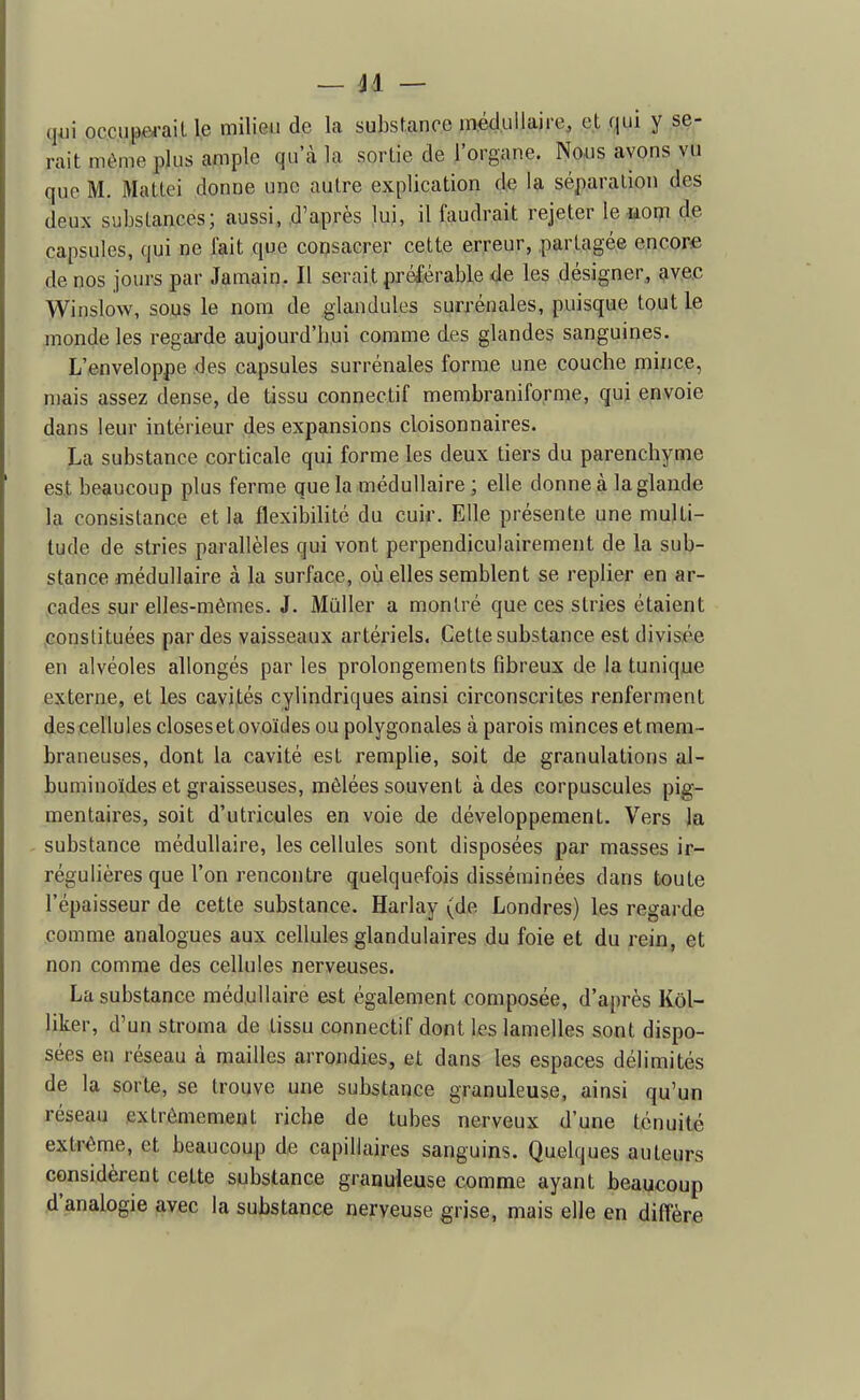 qui oc.cupfii-ail le milieu de la substance médullaire, et qui y se- rait même plus ample qu'à la sortie de l'organe. Nous avons vu que M. Mattei donne une autre explication de la séparation des deux substances; aussi, d'après lui, il faudrait rejeter le wom de capsules, qui ne fait que consacrer cette erreur, partagée encore de nos jours par Jamain. Il serait préférable de les désigner, avec Winslow, sous le nom de .glandules surrénales, puisque tout le monde les regarde aujourd'bui comme des glandes sanguines. L'enveloppe des capsules surrénales forme une couche mince, n)ais assez dense, de tissu connectif membraniforme, quj envoie dans leur intérieur des expansions cloisonnaires. La substance corticale qui forme les deux tiers du parenchyme est beaucoup plus ferme que la médullaire ; elle donne à la glande la consistance et la flexibilité du cuir. Elle présente une multi- tude de stries parallèles qui vont perpendiculairement de la sub- stance médullaire à la surface, où elles semblent se replier en ar- cades sur elles-mêmes. J. Muller a montré que ces stries étaient constituées par des vaisseaux artériels. Cette substance est divisée en alvéoles allongés par les prolongements Fibreux de la tunique externe, et les cavités cylindriques ainsi circonscrites renferment des cellules closes et ovoïdes ou polygonales à parois minces et mem- braneuses, dont la cavité est remplie, soit de granulations al- buminoïdes et graisseuses, mêlées souvent à des corpuscules pig- mentaires, soit d'utricules en voie de développement. Vers la substance médullaire, les cellules sont disposées par masses ir- régulières que l'on rencontre quelquefois disséminées dans toute l'épaisseur de cette substance. Harlay (de Londres) les regarde comme analogues aux cellules glandulaires du foie et du rein, et non comme des cellules nerveuses. La substance médullaire est également composée, d'après Kôl- liker, d'un stroma de tissu connectif dont les lamelles sont dispo- sées en réseau à mailles arrondies, et dans les espaces délimités de la sorte, se trouve une substance granuleuse, ainsi qu'un réseau extrêmement riche de tubes nerveux d'une ténuité extrême, et beaucoup de capillaires sanguins. Quelques auteurs considèrent cette substance granuleuse comme ayant beaucoup d'analogie avec la substance nerveuse grise, mais elle en diffère