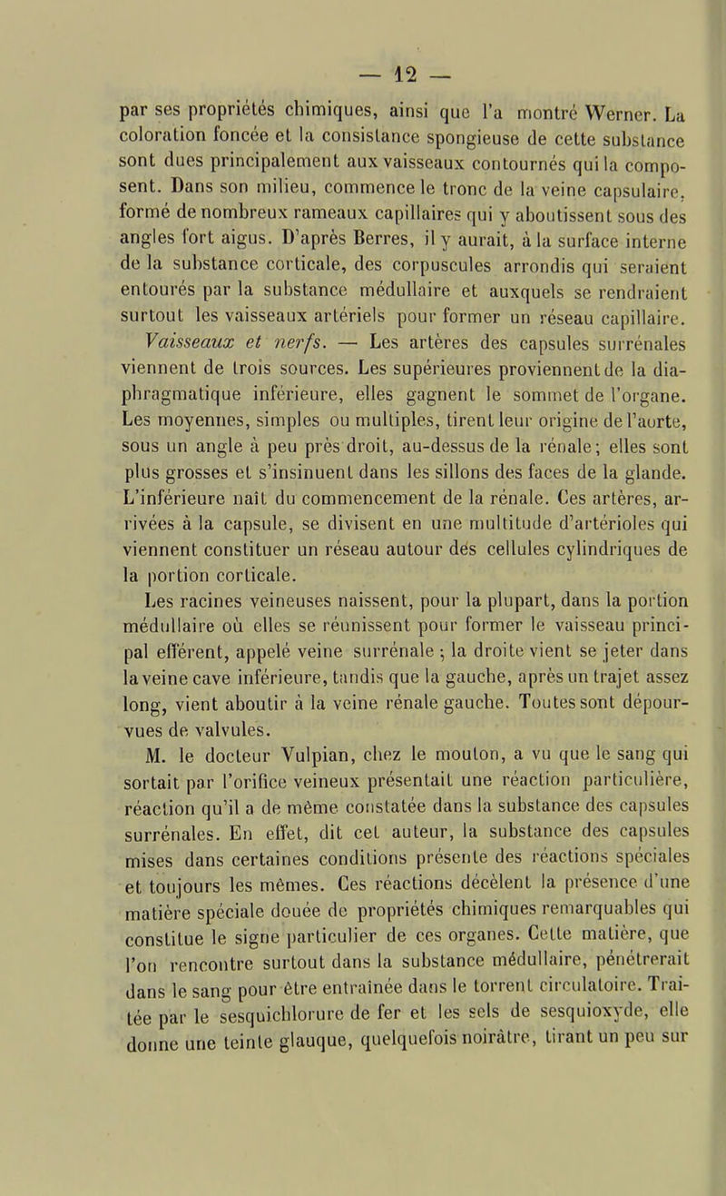 par ses propriétés chimiques, ainsi que l'a montré Werner. La coloration foncée et la consistance spongieuse de cette substance sont dues principalement aux vaisseaux contournés qui la compo- sent. Dans son milieu, commence le tronc de la veine capsulaire, formé de nombreux rameaux capillaires qui y aboutissent sous des angles fort aigus. D'après Berres, il y aurait, à la surface interne de la substance corticale, des corpuscules arrondis qui seraient entourés par la substance médullaire et auxquels se rendraient surtout les vaisseaux artériels pour former un réseau capillaire. Vaisseaux et nerfs. — Les artères des capsules surrénales viennent de trois sources. Les supérieures proviennent de la dia- pbragmatique inférieure, elles gagnent le sommet de l'organe. Les moyennes, simples ou multiples, tirent leur origine de l'aorte, sous un angle à peu près droit, au-dessus de la rénale; elles sont plus grosses et s'insinuent dans les sillons des faces de la glande. L'inférieure naît du commencement de la rénale. Ces artères, ar- rivées à la capsule, se divisent en une multitude d'artérioles qui viennent constituer un réseau autour dés cellules cylindriques de la portion corticale. Les racines veineuses naissent, pour la plupart, dans la portion médullaire où elles se réunissent pour former le vaisseau princi- pal efférent, appelé veine surrénale \ la droite vient se jeter dans la veine cave inférieure, tandis que la gauche, après un trajet assez long, vient aboutir à la veine rénale gauche. Toutes sont dépour- vues de valvules. M, le docteur Vulpian, chez le mouton, a vu que le sang qui sortait par l'orifice veineux présentait une réaction particulière, réaction qu'il a de même constatée dans la substance des capsules surrénales. En effet, dit cet auteur, la substance des capsules mises dans certaines conditions présente des réactions spéciales et toujours les mêmes. Ces réactions décèlent la présence d'une matière spéciale douée de propriétés chimiques remarquables qui constitue le signe particulier de ces organes. Cette matière, que l'on rencontre surtout dans la substance médullaire, pénétrerait dans le sang pour être entraînée dans le torrent circulatoire. Trai- tée par le sesquichlorure de fer et les sels de sesquioxyde, elle donne une teinte glauque, quelquefois noirâtre, tirant un peu sur