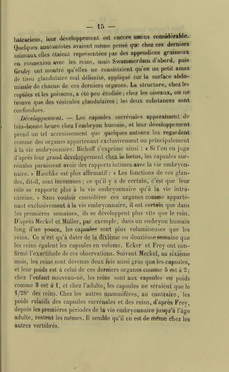 hakFaciens, Iftuf développement esft encore Hloins considérable. Quelques analomistes avaient môme pensé qac chez ces deraieFS animaux elles étaient représentées par des appendices graisseux en connexion avec les reins, mais Swammerdam d'abord, puis Gruby ont montré qu'elles ne consistaient qu'en un petit amas de tissu glandulaire mal délimité, appliqué sur la surface abdo- minale de chacun de ces derniers organes. La structure, chez les reptiles et les poissons, a été peu étudiée -, chez les oiseaux, on ne tïouve que des vésicules glandulaires ; les deux substances sont confondues. Développement. — Les capsules surrénales ap^Kiraissent de tiès-bonne Iwure chez l'embryon humain, et leur développement prend un tel accroissement que quelques auteurs les regardent comme des organes appartenant exclusivement ou principalement à la vie embryonnaire. Bicboff s'exprime ainsi : « Si l'on en juge d'après leur grand développement chez le fœtus, les capsules sur- rénales paraissent avoir des rapports intimes avec la vie embryon- naire. » Huscbke est plus affirmalif : « Les fonctions de ces glan- des, dit-il, sont inconnaes ; ce qu'il y a de certain, c'est que leur rôle se rapporte plus cà la vie embryonnaire qu'à la vie intra- ntérine. » Sans vouloir considérer ces organes conime apparte- nant exclusivement à la vie embryonnaire, il est certain que dans les premières semaines, ils se développent plus vite que le rein. D'après Meckel et Mùller, par exemple, dans un embryon humain long d'un pouce, les capsules sont plus volumineuses que les reins. Ce n'est qu'à dater de la dixième ou douzième semaine que les reins égalent les capsules en volume. Ecker et Frey ont con- firmé l'exactitude de ces observations. Suivant Meckel, au sixième mois, les reins sont devenus deux fois aussi gros que les capsules, et leur poids est à celui de ces derniers organes comme 5 est à 2 5 chez l'enfant nouveau-né, les reins sont aux capsules en poids comme 3 est à 1, et chez l'adulte» les capsules ne seraient que le 1/28' des reins. Chez les autres mammifères, au contraire, les poids relatifs des capsules surrénales et des reins, d'après Frey, depuis les premières périodes de la vie embryonnaire jusqir'à l'âge adulte, restent les mêmes. Il semble qu'il en est de même chez les autres vertébrés.