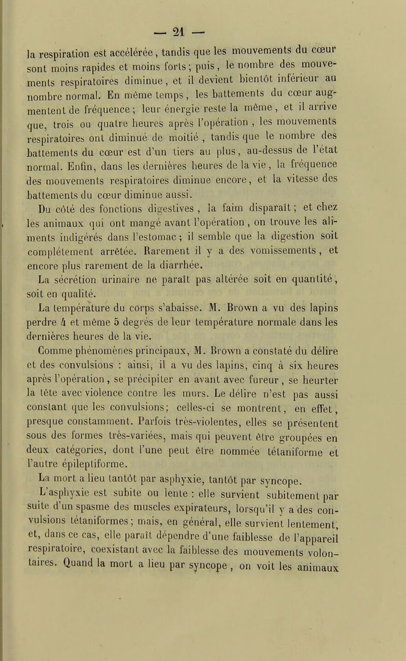 la respiration est accélérée, tandis que les mouvements du cœur sont moins rapides et moins forts ; puis, le nombre des mouve- ments respiratoires diminue, et il devient bientôt inférieur au nombre normal. En môme temps, les battements du cœur aug- mentent de fréquence ; leur énergie reste la même, et il arrive que, trois ou quatre heures après l'opération , les mouvements respiratoires ont diminué de moitié , tandis que le nombre des battements du cœur est d'un tiers au plus, au-dessus de l'état normal. Enfin, dans les dernières heures de la vie, la fréquence des mouvements respiratoires diminue encore, et la vitesse des battements du cœur diminue aussi. Du côté des fonctions digestives , la faim disparaît ; et chez les animaux qui ont mangé avant l'opération , on trouve les ali- ments indigérés dans l'estomac; il semble que la digestion soit complètement arrêtée. Rarement il y a des vomissements , et encore plus rarement de la diarrhée. La sécrétion urinaire ne paraît pas altérée soit en quantité, soit en quahté. La température du corps s'abaisse. M. Brown a vu des lapins perdre h et même 5 degrés de leur température normale dans les dernières heures de la vie. Comme phénomènes principaux, M. Brown a constaté du délire et des convulsions : ainsi, il a vu des lapins, cinq à six heures après l'opération , se précipiter en avant avec fureur, se heurter la tête avec violence contre les murs. Le délire n'est pas aussi constant que les convulsions; celles-ci se montrent, en effet, presque constamment. Parfois très-violentes, elles se présentent sous des formes très-variées, mais qui peuvent être groupées en deux catégories, dont l'une peut être nommée tétaniforme et l'autre épileptiforme. La mort a lieu tantôt par asphyxie, tantôt par syncope. L'asphyxie est subite ou lente : elle survient subitement par suite d'un spasme des muscles expirateurs, lorsqu'il y a des con- vulsions tétaniformes ; mais, en général, elle survient lentement, et, dans ce cas, elle paraît dépendre d'une faiblesse de l'appareil respiratoire, coexistant avec la faiblesse des mouvements volon- taires. Quand la mort a lieu par syncope , on voit les animaux