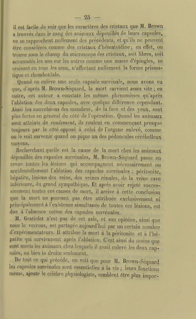 il est facile de voir que les caractères des cristaux que M. Brown a trouvés dans le sang des animaux dépouillés de leurs capsules, ne se rapprochent nullement des précédents, et qu'ils ne peuvent être considérés comme des cristaux d'hématoïdine -, en effet, on trouve sous le champ du microscope des cristaux, soit libres, soit accumulés les uns sur les autres comme une masse d'épingles, se croisant en tous les sens, n'affectant nullement la forme prisma- tique et rhomboïdale. Quand on enlève une seule capsule surrénale, nou« avons vu que, d'après M. Brown-Séquard, la mort survient assez vite ; en outre, cet auteur a constaté les mêmes phénomènes qu'après l'ablation des deux capsules, avec quelque différence cependant. Ainsi les convulsions des membres, de la face et des yeux, sont plus fortes en général du côté de l'opération. Quand les animaux sont atteints de roulement^ ils roulent en commençant presque toujours par le côté opposé à celui de l'organe enlevé, comme on le voit survenir quand on pique un des pédoncules cérébelleux moyens. Recherchant quelle est la cause de la mort chez les animaux dépouillés des capsules surrénales, IVI. Brown-Séquard passe en revue toutes les lésions qui accompagnent nécessairement ou accidentellement l'ablation des capsules surrénales : péritonite, hépatite, lésions des reins, des veines rénales, de la veine cave inférieure, du grand sympathique. Et après avoir rejeté succes- sivement toutes ces causes de mort, il arrive à cette conclusion que la mort ne pouvant pas être attribuée exclusivement ni principalement à l'existence simultanée de toutes ces lésions, est due à l'absence môme des capsules surrénales. M. Gratiolet n'est pas de cet avis^ et son opinion, ainsi que nous le verrons, est partagée aujourd'hui par un certain nombre d'expérimentateurs. 11 attribue la mort à la péritonite et à l'hé' palite qui surviennent après l'ablation. C'est ainsi du moins que sont morts les animaux chez lesquels il avait enlevé les deux cap- sules, ou bien la droite seulement. De tout ce qui précède, on voit que pour M. Brown-Séquard les capsules surrénales sont essentielles à la vie ; leurs fonctions même, ajoute le célèbre physiologiste, semblent être plus impor-