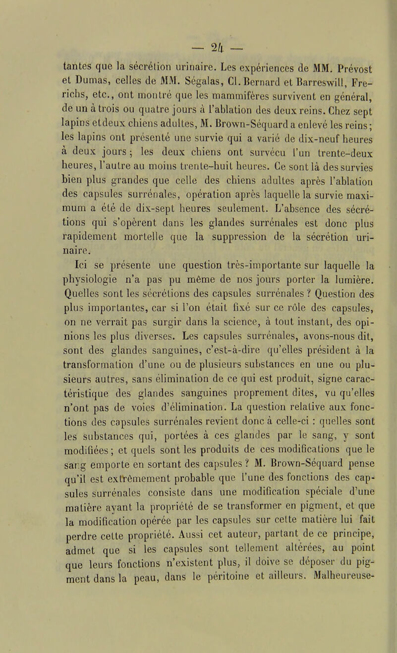 — 2/1. — tantes que la sécrétion urinaire. Les expériences de MM. Prévost et Dumas, celles de MM. Ségalas, Cl. Bernard et Barreswill, Fre- richs, etc., ont montré que les mammifères survivent en général, de un à trois ou quatre jours à l'ablation des deux reins. Chez sept lapins etdeux cliiens adultes, M. Brown-Séquard a enlevé les reins ; les lapins ont présenté une survie qui a varié de dix-neuf heures à deux jours ; les deux chiens ont survécu l'un trente-deux heures, l'autre au moins trente-huit heures. Ce sont là des survies bien plus grandes que celle des chiens adultes après l'ablation des capsules surrénales, opération après laquelle la survie maxi- mum a été de dix-sept heures seulement. L'absence des sécré- tions qui s'opèrent dans les glandes surrénales est donc plus rapidement mortelle que la suppression de la sécrétion uri- naire. Ici se présente une question très-importante sur laquelle la physiologie n'a pas pu même de nos jours porter la lumière. Quelles sont les sécrétions des capsules surrénales ? Question des plus importantes, car si l'on était fixé sur ce rôle des capsules, on ne verrait pas surgir dans la science, à tout instant, des opi- nions les plus diverses. Les capsules surrénales, avons-nous dit, sont des glandes sanguines, c'est-à-dire qu'elles président à la transformation d'une ou de plusieurs substances en une ou plu- sieurs autres, sans élimination de ce qui est produit, signe carac- téristique des glandes sanguines proprement dites, vu qu'elles n'ont pas de voies d'élimination. La question relative aux fonc- tions des capsules surrénales revient donc à celle-ci : quelles sont les substances qui, portées à ces glandes par le sang, y sont modifiées; et quels sont les produits de ces modifications que le sar.g emporte en sortant des capsules ? M. Brown-Séquard pense qu'il est extrêmement probable que l'une des fonctions des cap- sules surrénales consiste dans une modification spéciale d'une matière ayant la propriété de se transformer en pigment, et que la modification opérée par les capsules sur celte matière lui fait perdre cette propriété. Aussi cet auteur, partant de ce principe, admet que si les capsules sont tellement altérées, au point que leurs fonctions n'existent plus, il doive se déposer du pig- ment dans la peau, dans le péritoine et ailleurs. Malheureuse-