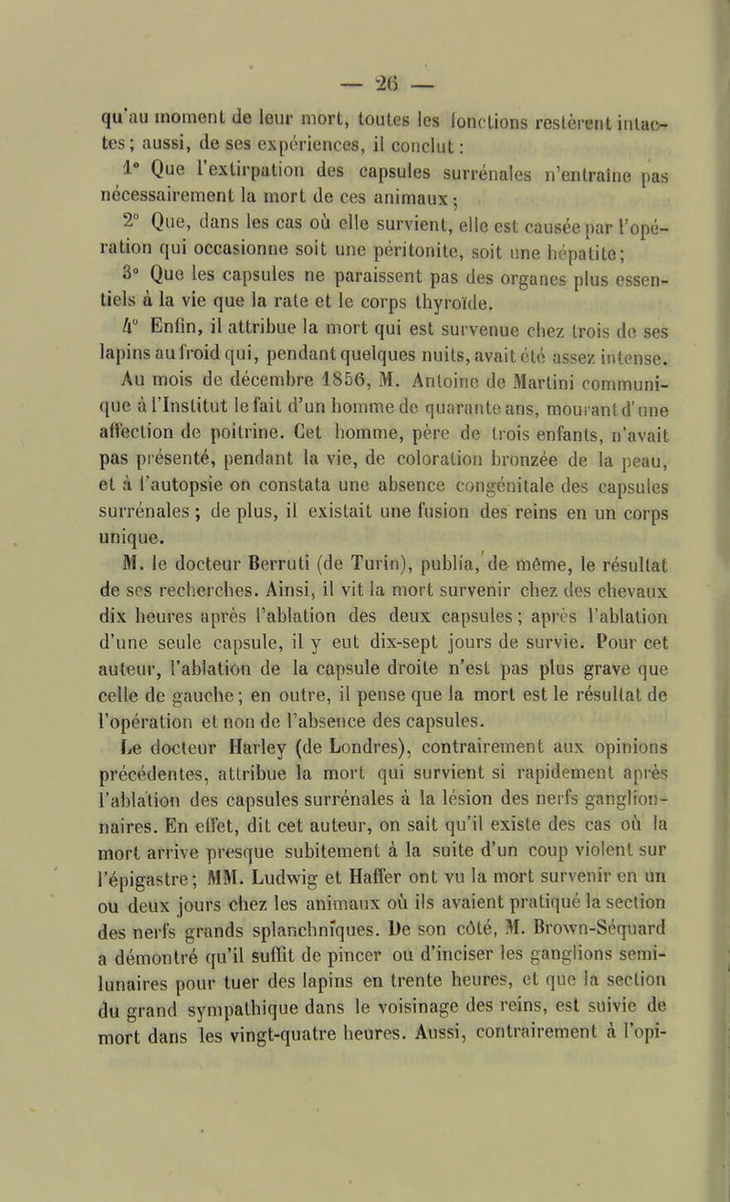 — — qu'au moment de leur mort, toutes les lonctions restèrent intac- tes; aussi, de ses expériences, il conclut : 1 Que l'extirpation des capsules surrénales n'entraine pas nécessairement la mort de ces animaux ; 2° Que, dans les cas où elle survient, elle est causée par Topé- ration qui occasionne soit une péritonite, soit une hépatite; 3» Que les capsules ne paraissent pas des organes plus essen- tiels à la vie que la rate et le corps thyroïde. k Enfin, il attribue la mort qui est survenue chez trois do ses lapins au froid qui, pendant quelques nuits, avait été assez intense. Au mois de décembre 1856, M. Antoine de Martini communi- que à l'Institut le fait d'un homme de quarante ans, mourant d'une affection de poitrine. Cet homme, père de trois enfants, n'avait pas présenté, pendant la vie, de coloration bronzée de la peau, et à l'autopsie on constata une absence congénitale des capsules surrénales ; de plus, il existait une fusion des reins en un corps unique. M. le docteur Berruti (de Turin), publia, de même, le résultat de ses recherches. Ainsi, il vit la mort survenir chez des chevaux dix heures après l'ablation des deux capsules ; après l'ablation d'une seule capsule, il y eut dix-sept jours de survie. Pour cet auteur, l'ablation de la capsule droite n'est pas plus grave que celle de gauche ; en outre, il pense que la mort est le résultat de l'opération et non de l'absence des capsules. Le docteur Harley (de Londres), contrairement aux opinions précédentes, attribue la mort qui survient si rapidement après l'ablation des capsules surrénales à la lésion des nerfs ganglion- naires. En effet, dit cet auteur, on sait qu'il existe des cas oili la mort arrive presque subitement à la suite d'un coup violent sur l'épigastre; MM. Ludwig et Haffer ont vu la mort survenir en un ou deux jours chez les animaux où ils avaient pratiqué la section des nerfs grands splanchnîques. De son côté, M. Brown-Séquard a démontré qu'il suffit de pincer ou d'inciser les ganglions semi- lunaires pour tuer des lapins en trente heures, et que la section du grand sympathique dans le voisinage des reins, est suivie de mort dans les vingt-quatre heures. Aussi, contrairement k l'opi-