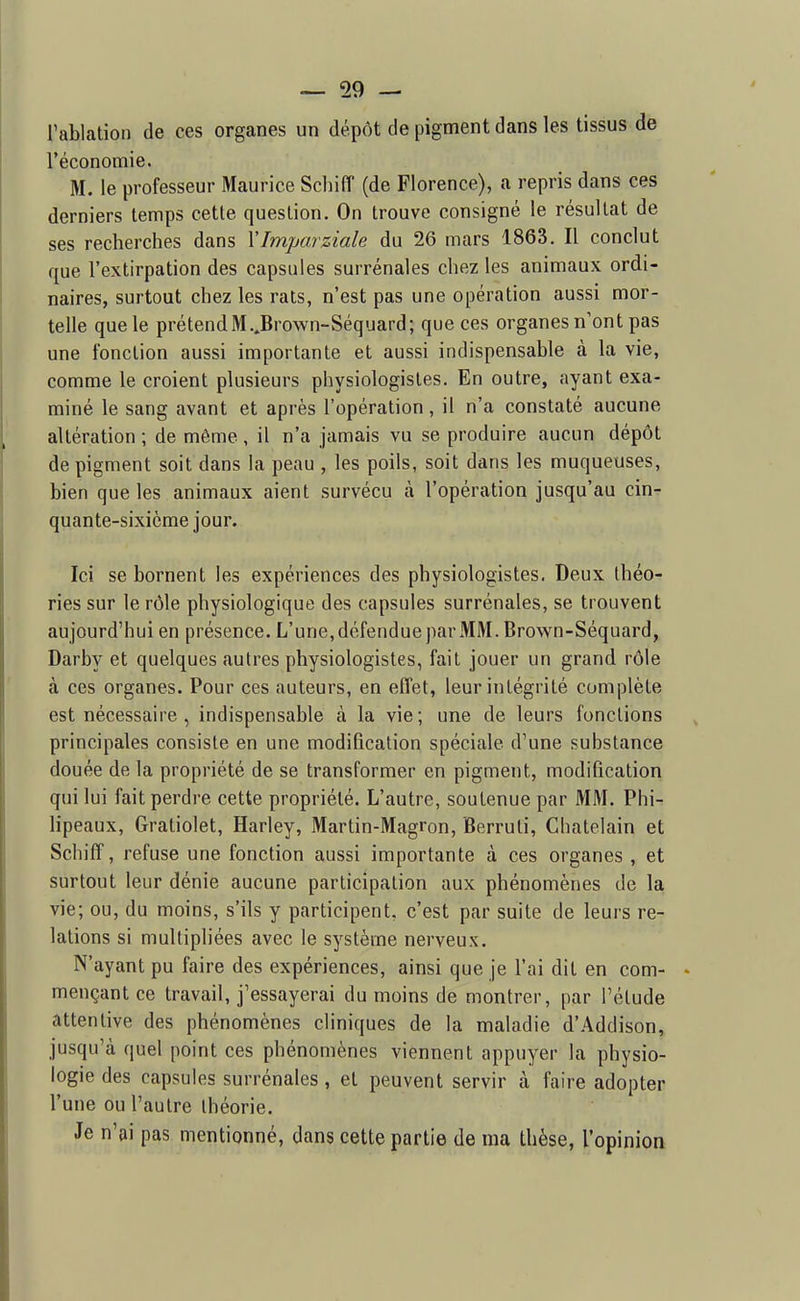 l'ablation de ces organes un dépôt de pigment dans les tissus de l'économie. M. le professeur Maurice Scliiff (de Florence), a repris dans ces derniers temps cette question. On trouve consigné le résultat de ses recherches dans YImparziale du 26 mars 1863. Il conclut que l'extirpation des capsules surrénales chez les animaux ordi- naires, surtout chez les rats, n'est pas une opération aussi mor- telle que le prétend M..Brown-Séquard; que ces organesn ont pas une fonction aussi importante et aussi indispensable à la vie, comme le croient plusieurs physiologistes. En outre, ayant exa- miné le sang avant et après l'opération, il n'a constaté aucune altération; de même, il n'a jamais vu se produire aucun dépôt de pigment soit dans la peau , les poils, soit dans les muqueuses, bien que les animaux aient survécu h. l'opération jusqu'au cin- quante-sixième jour. Ici se bornent les expériences des physiologistes. Deux théo- ries sur le rôle physiologique des capsules surrénales, se trouvent aujourd'hui en présence. L'une, défendue par MM. Brown-Séquard, Darby et quelques autres physiologistes, fait jouer un grand rôle à ces organes. Pour ces auteurs, en effet, leur intégrité complète est nécessaire , indispensable à la vie ; une de leurs fonctions principales consiste en une modification spéciale d'une substance douée de la propriété de se transformer en pigment, modification qui lui fait perdre cette propriété. L'autre, soutenue par MM. Phi- hpeaux, Gratiolet, Harley, Martin-Magron, Berruti, Châtelain et SchifT, refuse une fonction aussi importante à ces organes , et surtout leur dénie aucune participation aux phénomènes de la vie; ou, du moins, s'ils y participent, c'est par suite de leurs re- lations si multipliées avec le système nerveux. N'ayant pu faire des expériences, ainsi que je l'ai dit en corn- - mençant ce travail, j'essayerai du moins de montrer, par l'étude attentive des phénomènes cliniques de la maladie d'Addison, jusqu'à quel point ces phénomènes viennent appuyer la physio- logie des capsules surrénales, et peuvent servir à faire adopter l'une ou l'autre théorie. Je n'ai pas mentionné, dans cette partie de ma thèse, l'opinion