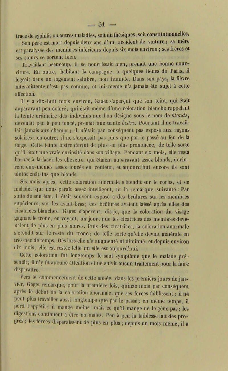 trace de syphilis ou autres maladies, soit diathésiques, soit constitutionnelles. Son père est mort depuis deux ans d'un accident de voiture; sa mère est paralysée des membres inférieurs depuis six mois environ ; ses frères et ses sœurs se portent bien. Travaillant beaucoup, il se nourrissait bien, prenait une bonne nour- riture. En outre, habitant la campagne, à quelques lieues de Paris, il logeait dans un logement salubre, non humide. Dans son pays, la fièvre intermittente n'est pas connue, et lui-même n'a jamais été sujet à cette affection. Il y a dix-huit mois environ, Gaget s'aperçut que son teint, qui était auparavant peu coloré, qui était même d'une coloration blanche rappelant la teinte ordinaire des individus que l'on désigne sous le nom de blonds, devenait peu à peu foncé, prenait une teinte bistre. Pourtant il ne travail- lait jamais aux champs; il n'était par conséquent pas exposé aux rayons solaires ; en outre, il ne s'exposait pas plus que par le passé au feu de la forge. Cette teinte bistre devint de plus en plus prononcée, de telle sorte qu'il était une vraie curiosité dans son village. Pendant six mois, elle resta bornée à la face; les cheveux, qui étaient auparavant assez blonds, devin- rent eux-mêmes assez foncés en couleur, et aujourd'hui encore ils sont plutôt châtains que blonds. Six mois après, celle coloration anormale s'étendit sur le corps, et ce malade, qui nous paraît assez intelligent, fit la remarque suivante : Par suite de son état, il était souvent exposé à des brûlures sur les membres supérieurs, sur les avant-bras; ces brûlures avaient laissé après elles des cicatrices blanches. Gaget s'aperçut, dis-je, que la coloration du visage gagnait le tronc, en voyant, un jour, que les cicatrices des membres deve* liaient de plus en plus noires. Puis des cicatrices, la coloration anormale s'étendit sur le reste du tronc; de telle sorte qu'elle devint générale en très-peu de temps. Dès lors elle n'a augmenté ni diminué, et depuis environ dix mois, elle est restée telle qu'elle est aujourd'hui. Cette coloration fut longtemps le seul symptôme que le malade pré- sentât; il n'y fit aucune attention et ne suivit aucun traitement pour la faire disparaître. Vers le commencement de cette année, dans les premiers jours de jan- vier, Gaget remarque, pour la première fois, quinze mois par conséquent après le début de la coloration anoi male, que ses forces faiblissent ; il ne peut plus travailler aussi longtemps que par le passé; en même temps, il perd l'appétit; il mange moins; mais ce qu'il mange ne le gêne pas; les digestions continuent à être normales. Peu à peu la faiblesse fait des pro- grès; les forces disparaissent de plus en plus ; depuis un mois même, il a