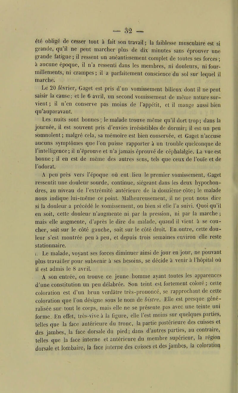 été obligé de cesser tout à fait son travail; la faiblesse musculaire est si grande, qu'il ne peut marcher plus de dix minutes sans éprouver une grande fatigue ; il ressent un anéantissement complet de tontes ses forces ; à aucune époque, il n'a ressenti dans les membres, ni douleurs, ni four- millements, ni crampes ; il a parfaitement conscience du sol sur lequel il marche. Le 20 février, Gaget est pris d'un vomissement bilieux dont il ne peut saisir la cause ; et le 6 avril, un second vomissement de même nature sur- vient ; il n'en conserve pas moins de l'appétit, et il mange aussi bien qu'auparavant. Les nuits sont bonnes ; le malade trouve même qu'il dort trop; dans la journée, il est souvent pris d'envies irrésistibles de dormir; il est un peu somnolent; malgré cela, sa mémoire est bien conservée, et Gaget n'accuse aucuns symptômes que l'on puisse rapporter à un trouble quelconque de l'intelligence; il n'éprouve et n'a jamais éprouvé de céphalalgie. La vue est bonne ; il en est de même des autres sens, tels que ceux de l'ouïe et de l'odorat. A peu près vers l'époque où eut lieu le premier vomissement, Gaget ressentit une douleur sourde, continue, siégeant dans les deux hypochon- dres, au niveau de l'extrémité antérieure de la douzième côte ; le malade nous indique lui-même ce point. Malheureusement, il ne peut nous dire si la douleur a précédé le vomissement, ou bien si elle l'a suivi. Quoi qu'il en soit, cette douleur n'augmente ni par la pression, ni par la marche ; mais elle augmente, d'après le dire du malade, quand il vient h se cou- cher, soit sur le côté gauche, soit sur le côté droit. En.outre, cette dou- leur s'est montrée peu à peu, et depuis trois semaines environ elle reste stationnaire. 1. Le malade, voyant ses forces diminuer ainsi de jour en jour, ne pouvant plus travailler pour subvenir à ses besoins, se décide à venir à l'hôpital où il est admis le 8 avril. A son entrée, on trouve ce jeune homme ayant toutes les apparences d'une constitution un peu délabrée. Son teint est fortement coloré ; celte coloration est d'un brun verdàtre très-prononcé, se rapprochant de celte coloration que l'on désigne sous le nom de bistre. Elle est presque géné- ralisée sur tout le corps, mais elle ne se présente pas avec une teinte uni forme. En effet, très-vive à la figure, elle l'est moins sur quelques parties, telles que la face antérieure du tronc, la partie postérieure des cuisses et des jambes, la face dorsale du pied; dans d'autres parties, au contraire, telles que la face interne et antérieure du membie supérieur, la région dorsale et lombaire, la face interne des cuisses et des jambes, la coloration