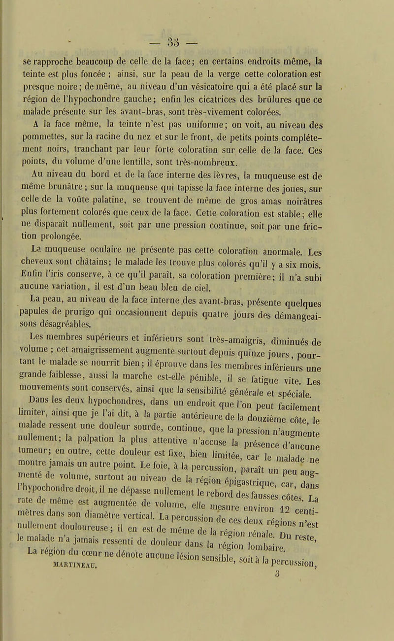 — — se rapproche beaucoup de celle de la face; en certains endroits même, la teinte est plus foncée ; ainsi, sur la peau de la verge cette coloration est presque noire; de môme, au niveau d'un vésicatoire qui a été placé sur la région de l'hypochondre gauche; enfin les cicatrices des brûlures que ce malade présente sur les avanl-bras, sont très-vivement colorées. A la face même, la teinte n'est pas uniforme; on voit, au niveau des pommettes, sur la racine du nez et sur le front, de petits points complète- ment noirs, tranchant par leur forte coloration sur celle de la face. Ces points, du volume d'une lentille, sont très-nombreux. Au niveau du bord et de la face interne des lèvres, la muqueuse est de même brunâtre ; sur la muqueuse qui tapisse la face interne des joues, sur celle de la voûte palatine, se trouvent de même de gros amas noirâtres plus fortement colorés que ceux de la face. Cette coloration est stable; elle ne disparaît nullement, soit par une pression continue, soit par une fric- tion prolongée. La muqueuse oculaire ne présente pas cette coloration anormale. Les cheveux sont châtains; le malade les trouve plus colorés qu'il y a six mois. Enfin l'iris conserve, à ce qu'il paraît, sa coloration première; il n'a subi aucune variation, il est d'un beau bleu de ciel. La peau, au niveau de la face interne des avant-bras, présente quelques papules de prurigo qui occasionnent depuis quatre jours des démangeai- sons désagréables. Les membres supérieurs et inférieurs sont très-amaigris, diminués de volume ; cet amaigrissement augmente surtout depuis quinze jours pour- tant le malade se nourrit bien; il éprouve dans les membres inférieurs une grande faiblesse, aussi la marche est-elle pénible, il se fatigue vite Les mouvements sont conservés, ainsi que la sensibilité générale et spéciale Dans les deux hypochondres, dans un endroit que l'on peut facilement hm,ter, amsi que je l'ai dit, à la partie antérieure de la douzième côte le malade ressent une douleur sourde, continue, que la pression n'augmente nullement; la palpation la plus attentive n'accuse la présence d'aucune tumeur; en outre, cette douleur est fixe, bien limitée, car le malade ne mon re jamais un autre point. Le foie, à la percussion, paraît un p u mente de volume, surtout au niveau de la région éDi4trinn7 i'hypochondredroit,! ne dépasse nullement lerebord'dl ^ ; ::;J2 rate de même est augmentée de volume, elle mesure environ 19 mètres dans son diamètre vertical. La percussion, nullem.u douloureuse; il en est de le malade n'a jamais ressenti de douleur dans la rtio loi irf '''''' La région du cœur ne dénote aucune lésion son ^l^k^^^^^ ■ MARTiNEAu. ^Muii-, soii a In pcrcussjon, 3