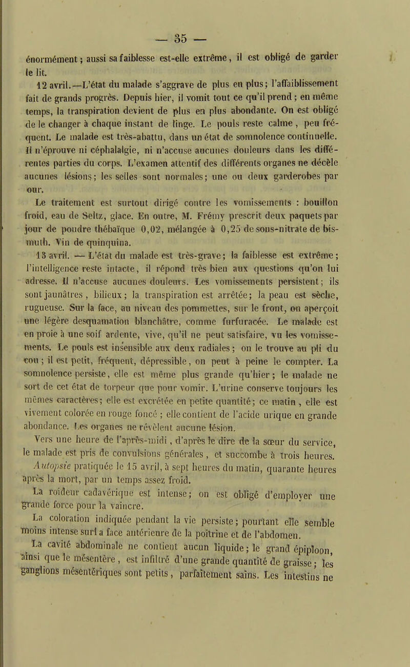 énormément} aussi sa faiblesse est-elle extrême, il est obligé de garder le lit. 12 avril.—L'état du malade s'aggrave de plus en plus; l'afTaiblissement fait de grands progrès. Depuis hier, il vomit tout ce qu'il prend ; en même temps, la transpiration devient de plus en plus abondante. On est oblige de le changer à chaque instant de linge. Le pouls reste calme , peu fré- quent. Le malade est très-abattu, dans un état de somnolence continuelle. Il n'éprouve ni céphalalgie, ni n'accuse aucunes douleurs dans les diffé- rentes parties du corps. L'examen attentif des différents organes ne décèle aucunes lésions; les selles sont normales; une ou deux garderobes par our. Le traitement est surtout dirigé contre les vomissements : bouillon froid, eau de Seltz, glace. En outre, M. Frémy prescrit deux paquets par jour de poudre thébaïque 0,02, mélangée à 0,25 de sous-nitrate de bis- muth. Vin de quinquina. 13 avril. —L'état du malade est très-grave; la faiblesse est extrême; l'intelligence reste intacte, il répond très bien aux questions qu'on lui adresse. Il n'accuse aucunes douleurs. Les vomissements ijersistent ; ils sont jaunâtres , bilieux; la transpiration est arrêtée; la peau est sèche, rugueuse. Sur la face, au niveau des pommettes, sur le front, ou aperçoit une légère desquamation blanchâtre, comme furfuracéc. Le malade est en proie à une soif ardente, vive, qu'il ne peut satisfaire, vu les vomisse- ments. Le |)ouIs est insensible aux deux radiales ; on le trouve au i>li du cou ; il est petit, fréquent, déprcssible, on peut à peine le compter. La somnolence persiste, elle est même plus grande qu'hier ; le malade ne sort de cet état de torpeur que pour vomir. L'urine conserve toujours les mômes caractèi-es; elle est excrétée en petite quantité; ce matin , elle est vivement colorée en rouge foncé ; elle contient de l'acide urique en grande abondance. Les organes ne révèlent aucune lésion. Vers une heure de raprns-iiiidi, d'après le dire de la sœur du service, le malade est pris de convulsions générales , et succombe à trois heures. Autopsie pratiquée le 15 avril, à sept heures du matin, quarante heures après la mort, par un temps assez froid. La roidcur cadnvori(]iie est intense; on est obligé d'employer une p'aude force pour la vaincre. La coloration indiquée pendant la vie persiste ; pourtant elle semble moins intense suri a face antérieure de la poitrine et de l'abdomen. La cavité abdominale ne contient aucun liquide; le grand épiploon •ainsi que le mésentère , est infiltré d'une grande quantité de graisse; les ganglions mésentérlques sont petits, parfaitement sains. Les îuieslins ne
