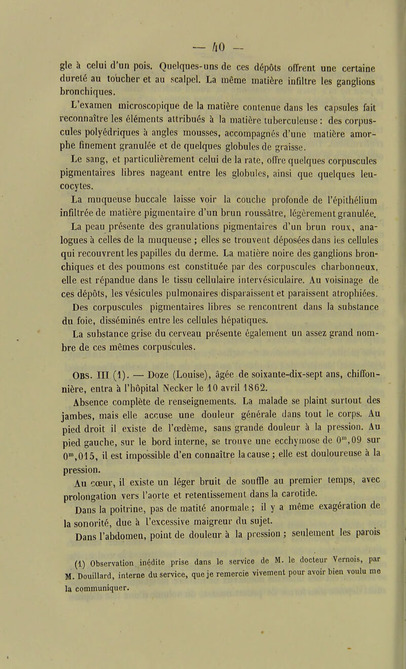 — liO - gle à celui d'un pois. Quelques-uns de ces dépôts offrent une certaine dureté au toucher et au scalpel. La même matière infiltre les ganglions bronchiques. L'examen microscopique de la matière contenue dans les capsules fait reconnaître les éléments attribués à la matière tuberculeuse : des corpus- cules polyédriques à angles mousses, accompagnés d'une matière amor- phe finement granulée et de quelques globules de graisse. Le sang, et particulièrement celui de la rate, offre quelques corpuscules pigraentaires libres nageant entre les globules, ainsi que quelques leu- cocytes. La muqueuse buccale laisse voir la couche profonde de l'épithélium infiltrée de matière pigraentaire d'un brun roussâtre, légèrement granulée. La peau présente des granulations pigmentaires d'un brun roux, ana- logues à celles de la muqueuse ; elles se trouvent déposées dans les cellules qui recouvrent les papilles du derme. La matière noire des ganglions bron- chiques et des poumons est constituée par des corpuscules charbonneux, elle est répandue dans le tissu cellulaire intervésiculaire. Au voisinage de ces dépôts, les vésicules pulmonaires disparaissent et paraissent atrophiées. Des corpuscules pigmentaires libres se rencontrent dans la substance du foie, disséminés entre les cellules hépatiques. La substance grise du cerveau présente également un assez grand nom- bre de ces mêmes corpuscules. Obs. III (1). — Doze (Louise), âgée de soixante-dix-sept ans, chiffon- nière, entra à l'hôpital Necker le 10 avril 1862. Absence complète de renseignements. La malade se plaint surtout des jambes, mais elle accuse une douleur générale dans tout le corps. Au pied droit il existe de l'œdème, sans grande douleur à la pression. Au pied gauche, sur le bord interne, se trouve une ecchymose de 0',09 sur O^.OIS, il est impossible d'en connaître la cause ; elle est douloureuse à la pression. Au cœur, il existe un léger bruit de souffle au premier temps, avec prolongation vers l'aorte et retentissement dans la carotide. Dans la poitrine, pas de matité anormale ; il y a même exagération de la sonorité, due à l'excessive maigreur du sujet. Dans l'abdomen, point de douleur à la pression ; seulement les parois (1) Observation inédite prise dans le service de M. le docteur Vernois, par M. Douillard, interne du service, que je remercie vivement pour avoir bien voulu me la communiquer.