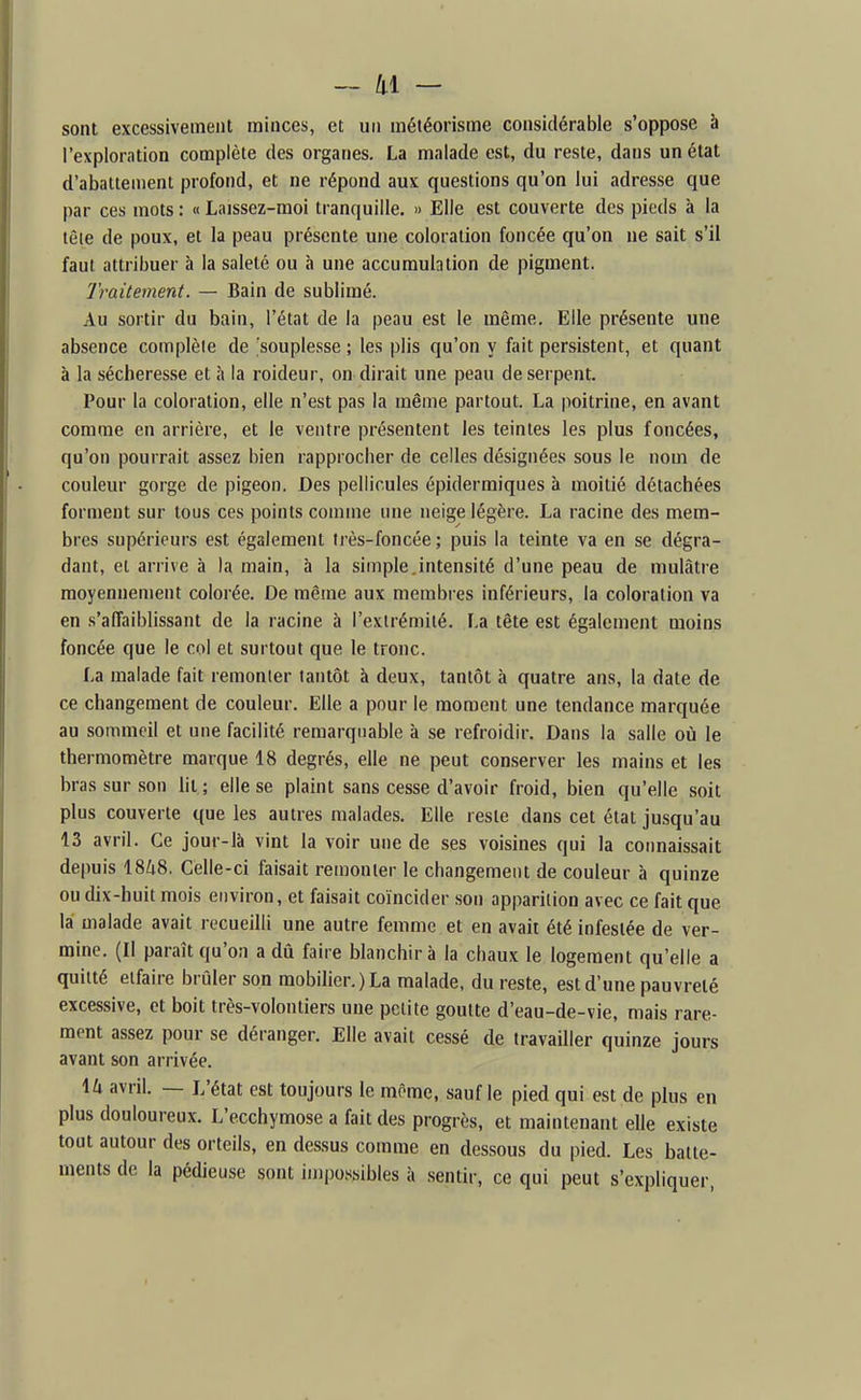sont excessivement minces, et un météorisme considérable s'oppose à l'exploration complète des organes. La malade est, du reste, dans un état d'abattement profond, et ne répond aux questions qu'on lui adresse que par ces mots : « Laissez-moi tranquille. » Elle est couverte des pieds à la tête de poux, et la peau présente une coloration foncée qu'on ne sait s'il faut attribuer à la saleté ou à une accumulation de pigment. Traitement. — Bain de sublimé. Au sortir du bain, l'état de la peau est le même. Elle présente une absence complète de souplesse ; les plis qu'on y fait persistent, et quant à la sécheresse et à la roideur, on dirait une peau de serpent. Pour la coloration, elle n'est pas la même partout. La poitrine, en avant comme en arrière, et le ventre présentent les teintes les plus foncées, qu'on pourrait assez bien rapprocher de celles désignées sous le nom de couleur gorge de pigeon. Des pellicules épiderraiques à moitié détachées forment sur tous ces points comme une neige légère. La racine des mem- bres supérieurs est également très-foncée ; puis la teinte va en se dégra- dant, et arrive à la main, à la simple.intensité d'une peau de mulâtre moyennement colorée. De même aux membres inférieurs, la coloration va en s'affaiblissant de la racine à l'extrémité. La tête est également moins foncée que le col et surtout que le tronc. La malade fait remonter tantôt à deux, tantôt à quatre ans, la date de ce changement de couleur. Elle a pour le moment une tendance marquée au sommeil et une facilité remarquable à se refroidir. Dans la salle où le thermomètre marque 18 degrés, elle ne peut conserver les mains et les bras sur son lit; elle se plaint sans cesse d'avoir froid, bien qu'elle soit plus couverte que les autres malades. Elle reste dans cet état jusqu'au 13 avril. Ce jour-là vint la voir une de ses voisines qui la connaissait depuis 18^18, Celle-ci faisait remonter le changement de couleur à quinze ou dix-huit mois environ, et faisait coïncider son apparition avec ce fait que lai malade avait recueilli une autre femme et en avait été infestée de ver- mine. (Il paraît qu'on a dû faire blanchira la chaux le logement qu'elle a quitté etfaire brûler son mobilier.) La malade, du reste, est d'une pauvreté excessive, et boit très-volontiers une petite goutte d'eau-de-vie, mais rare- ment assez pour se déranger. Elle avait cessé de travailler quinze jours avant son arrivée. \lx avril. — L'état est toujours le môme, sauf le pied qui est de plus en plus douloureux. L'ecchymose a fait des progrès, et maintenant elle existe tout autour des orteils, en dessus comme en dessous du pied. Les batte- ments de la pédieuse sont impossibles à sentir, ce qui peut s'expliquer,