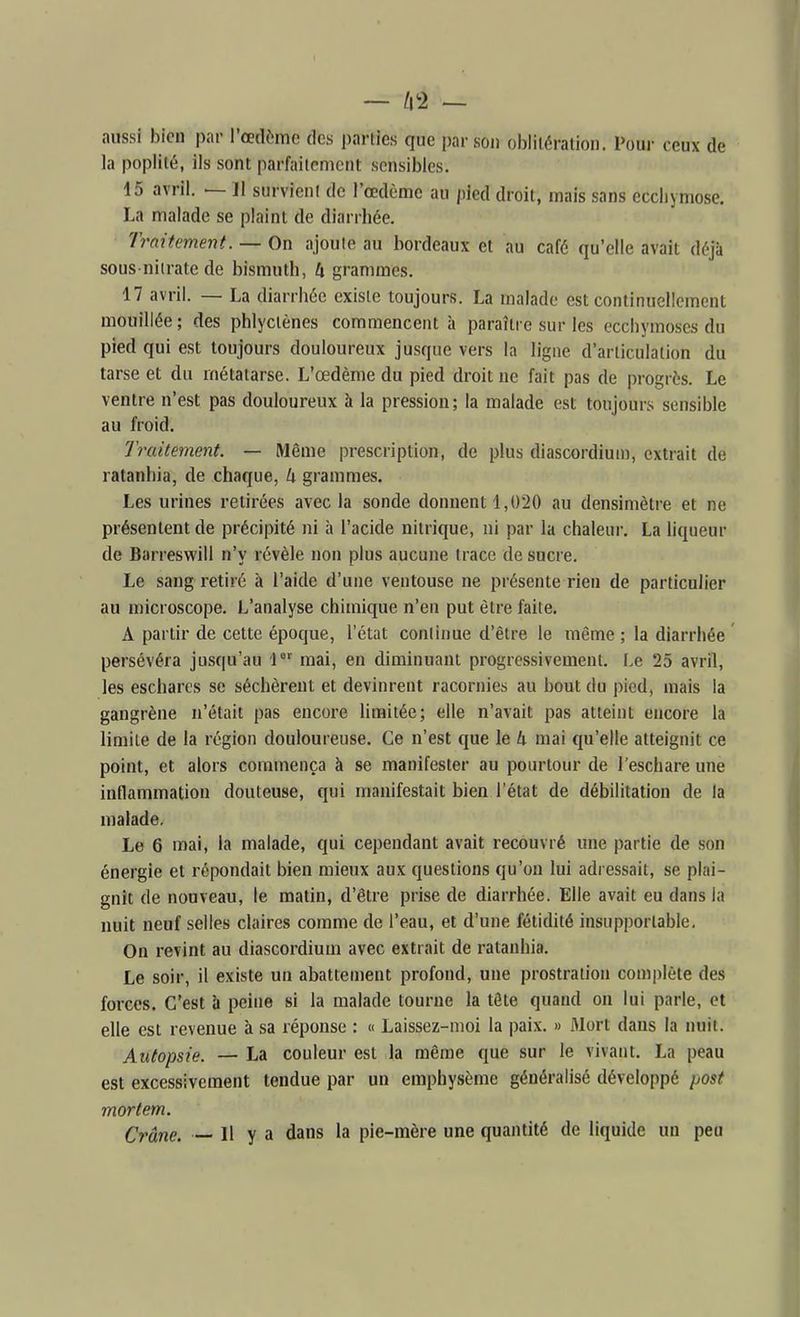aussi bien par l'cetlèmc des parties que par son oblitération. Pour ceux de la popiité, ils sont parfaitement sensibles. 15 avril. — 11 survient de l'œdème au pied droit, mais sans ecchymose. La malade se plaint de diarrhée. Traitement. — On ajoute au bordeaux et au café qu'elle avait déjà sous niirate de bismuth, k grammes. 17 avril. — La diarrhée existe toujours. La malade est continuellement mouillée; des phlyclènes commencent à paraître sur les ecchymoses du pied qui est toujours douloureux jusque vers la ligne d'articulation du tarse et du métatarse. L'œdème du pied droit ne fait pas de progrès. Le ventre n'est pas douloureux à la pression; la malade est toujours sensible au froid. Traitement. — Même prescription, de plus diascordiuu), extrait de ratanbia, de chaque, k grammes. Les urines retirées avec la sonde donnent 1,020 au densimètre et ne présentent de précipité ni à l'acide nitrique, ni par la chaleur. La liqueur de Barreswill n'y révèle non plus aucune trace de sucre. Le sang retiré à l'aide d'une ventouse ne présente rien de particulier au microscope. L'analyse chimique n'en put être faite, A partir de cette époque, l'état continue d'être le même ; la diarrhée persévéra jusqu'au 1 mai, en diminuant progressivement. Le 25 avril, les escharcs se séchèrent et devinrent racornies au bout du pied, mais la gangrène n'était pas encore limitée; elle n'avait pas atteint encore la limite de la région douloureuse. Ce n'est que le k mai qu'elle atteignit ce point, et alors commença à se manifester au pourtour de l'eschare une inflammation douteuse, qui manifestait bien l'état de débilitation de la malade. Le 6 mai, la malade, qui cependant avait recouvré une partie de son énergie et répondait bien mieux aux questions qu'on lui adressait, se plai- gnit de nouveau, le matin, d'être prise de diarrhée. Elle avait eu dans la nuit neuf selles claires comme de l'eau, et d'une fétidité insupportable. On revint au diascordium avec extrait de ratanbia. Le soir, il existe un abattement profond, une prostration complète des forces. C'est li peine si la malade tourne la tête quand on lui parle, et elle est revenue à sa réponse : « Laissez-moi la paix. » fllort dans la nuit. Autopsie. — La couleur est la même que sur le vivant. La peau est excessivement tendue par un emphysème généralisé développé yost mortem. Crâne. — 11 y a dans la pie-mère une quantité de liquide un peu