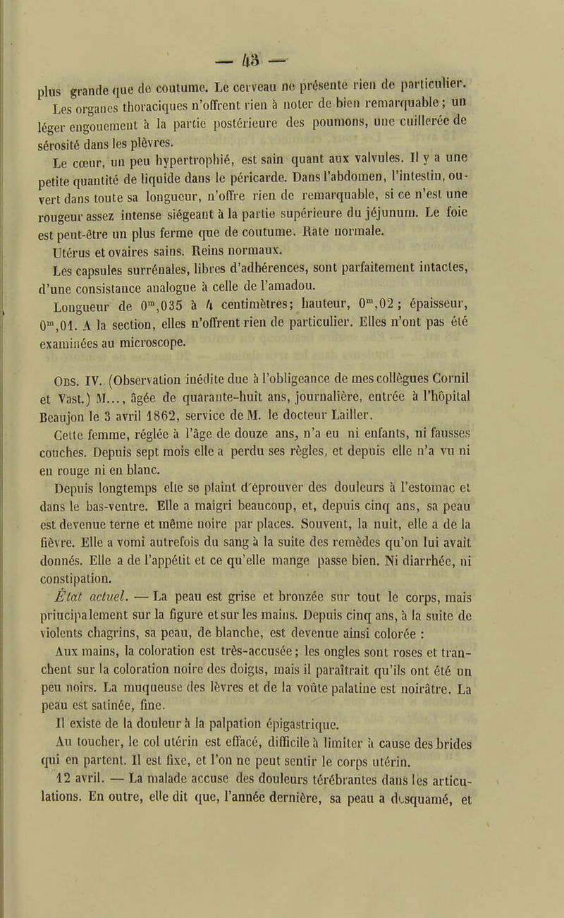 plus grande que de coutume. Le cerveau no présente rien de particulier. Les organes thoraciques n'offrent rien à noter de bien reniar(|uable ; un léger engouement à la partie postérieure des poumons, une cuillerée de sérosité dans les plèvres. Le cœur, un peu hypertrophié, est sain quant aux valvules. Il y a une petite quantité de liquide dans le péricarde. Dans l'abdomen, l'intestin, ou- vert dans toute sa longueur, n'offre rien de remarquable, si ce n'est une rougeur assez intense siégeant à la partie supérieure du jéjunum. Le foie est peut-être un plus ferme que de coutume. Rate normale. Utérus et ovaires sains. Reins normaux. Les capsules surrénales, libres d'adhérences, sont parfaitement intactes, d'une consistance analogue à celle de l'amadou. Longueur de 0',035 à U centimètres; hauteur, 0',02 ; épaisseur, 0,01. A la section, elles n'offrent rien de particulier. Elles n'ont pas été examinées au microscope. Obs. IV.. (Observation inédite due à l'obligeance de mes collègues Cornil et Vast.) M..., âgée de quarante-huit ans, journalière, entrée à l'hôpital Beaujon le 3 avril 1862, service de3L le docteur Lailler. Celte femme, réglée à l'âge de douze ans, n'a eu ni enfants, ni fausses couches. Depuis sept mois elle a perdu ses règles, et depuis elle n'a vu ni en rouge ni en blanc. Depuis longtemps elle se plaint d'éprouver des douleurs à l'estomac et dans le bas-ventre. Elle a maigri beaucoup, et, depuis cinq ans, sa peau est devenue terne et même noire par places. Souvent, la nuit, elle a de la fièvre. Elle a vomi autrefois du sang à la suite des remèdes qu'on lui avait donnés. Elle a de l'appétit et ce qu'elle mange passe bien. Ni diarrhée, ni constipation. État actuel. — La peau est grise et bronzée sur tout le corps, mais principalement sur la figure et sur les mains. Depuis cinq ans, à la suite de violents chagrins, sa peau, de blanche, est devenue ainsi colorée : Aux mains, la coloration est très-accusée ; les ongles sont roses et tran- chent sur la coloration noire des doigts, mais il paraîtrait qu'ils ont été un peu noirs. La muqueuse des lèvres et de la voûte palatine est noirâtre. La peau est satinée, fine. 11 existe de la douleur à la palpation épigastrique. Au loucher, le col utérin est effacé, difficile à limiter à cause des brides qui en partent. Il est fixe, et l'on ne peut sentir le corps utérin. 12 avril. — La malade accuse des douleurs térébrantes dans les articu- lations. En outre, elle dit que, l'année dernière, sa peau a dtsquamé, et