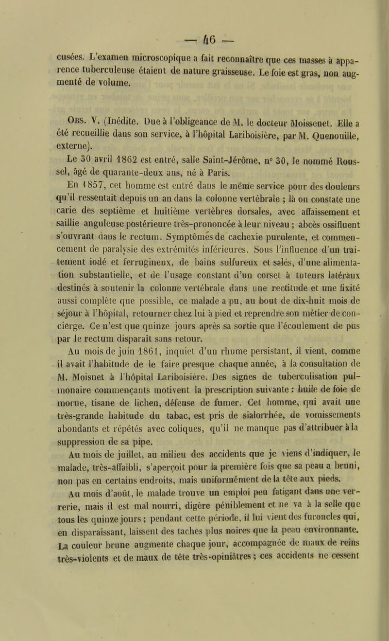 cusées. L'examen microscopique a fait recoHnaîlre que ces masses à appa- rence tuberculeuse étaient de nature graisseuse. Le foie est gras, non aug- menté de volume. Obs. V. (Inédite. Due à l'obligeance de M. le docteur Moissenel. Elle a été recueillie dans son service, à l'hôpital Lariboisière, par M. Quenouille, externe). Le 30 avril 1862 est entré, salle Saint-Jérôme, n 30, le nommé Rous- sel, âgé de quaranle-deux ans, né à Paris. En \ 857, cet homme est entré dans le même service pour des douleurs qu'il ressentait depuis un an dans la colonne vertébrale ; là on constate une carie des septième et huitième vertèbres dorsales, avec affaissement et saillie anguleuse postérieure très-prononcée à leur niveau ; abcès ossifluent s'ouvrant dans le rectum. Symptômes de cachexie purulente, et commen- cement de paralysie des extrémités inférieures. Sous Tinfluence d'un trai- tement iodé et ferrugineux, de bains sulfureux et salés, d'une alimenta- tion substantielle, et de l'usage constant d'un corset à tuteurs latéraux destinés à soutenir la colonne vertébrale dans une rectitude et une fixité aiissi complète que possible, ce malade a pu, au bout de dix-huit mois de séjour à l'hôpital, retourner chez lui à pied et reprendre son métier de con- cierge. Ce n'est (\ue quinze jours après sa sortie que l'écoulement de pus par le rectum disparaît sans retour. Au mois de juin 1861, inquiet d'un rhume persistant, il vient, comme il avait l'habitude de le faire presque chaque année, à la consultation de M. Moisnet à l'hôpital Lariboisière. Des signes de tuberculisatioii pul- uîonaire commençants motivent la prescription suivante : huile de foie de morue, tisane de lichen, défense de fumer. Cet homme, qui avait une très-grande habitude du tabac, est pris de sialorrhée, de votnissements abondants et répétés avec coliques, qu'il ne manque pas d'attribuer à la suppression de sa pipe. Au mois de juillet, au milieu des accidents que je viens d'indiquer, le malade, très-affaibli, s'aperçoit pour la première fois que sa peau a bruni, non pas en certains endroits, mais uniformément de la tête aux pieds. Au mois d'août, le malade trouve un emploi peu fatigant dans une ver- rerie, mais il est mal nourri, digère péniblement et ne va à la selle que tous les quinze jours ; pendant cette période, il lui vient des furoncles qui, en disparaissant, laissent des taches jilus noires que la peau environnante. La couleur brune augmente chaque jour, accompagnée do maux de reins très-violents et de maux de tête très-opiniâtres ; ces accidents ne cessent