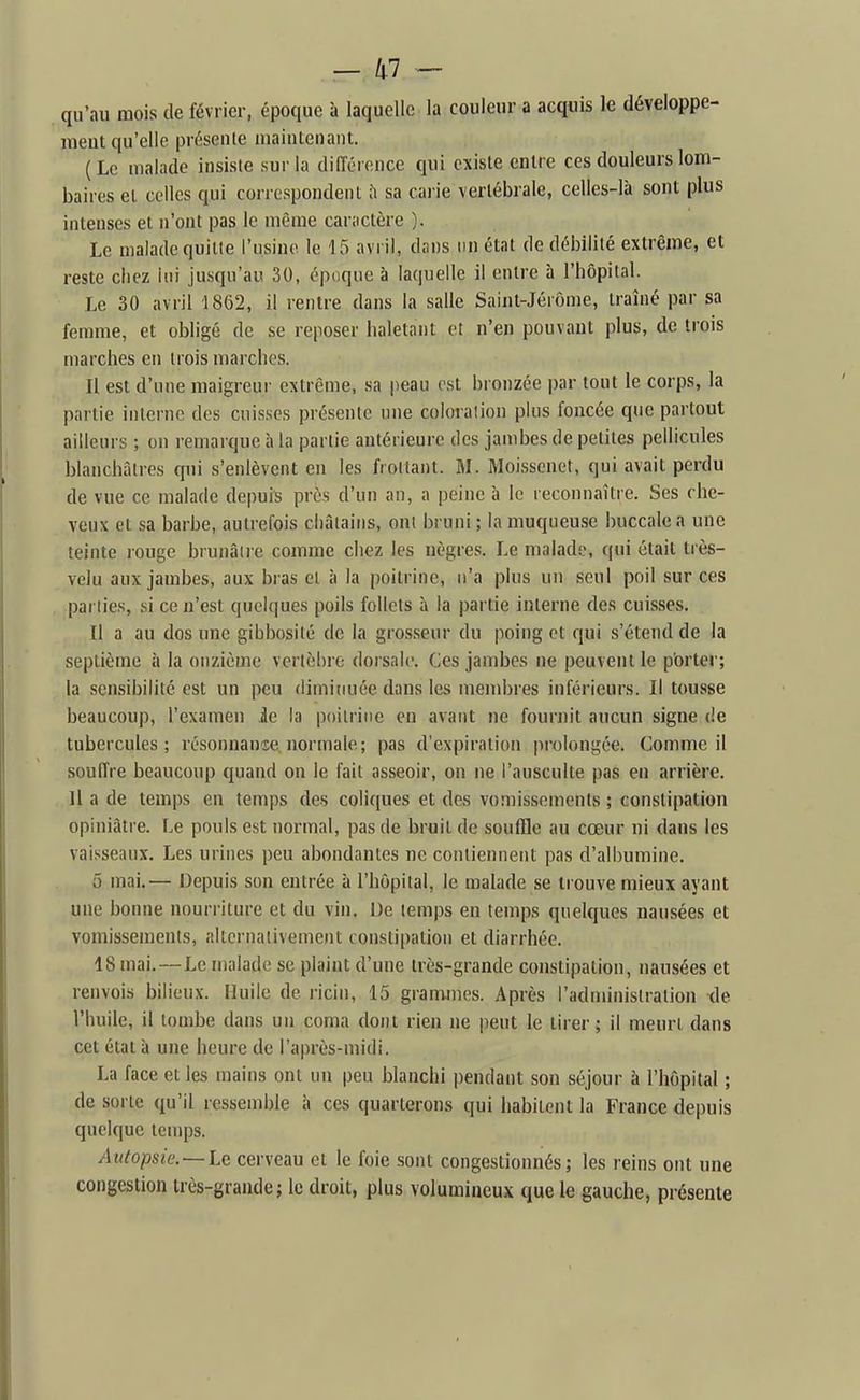 . — lil — qu'au mois de février, époque à laquelle la couleur a acquis le développe- ment qu'elle présente niainlenant. (Le malade insiste sur la diiïérence qui existe entre ces douleurs lom- baires et celles qui correspondent sa caiie vertébrale, celles-là sont plus intenses et n'ont pas le même car;ictère ). Le malade quitte l'usine le 15 avril, dans un état de débilité extrême, et reste chez lui jusqu'au 30, époque à laquelle il entre à l'hôpital. Le 30 avril 1862, il rentre dans la salle Saint-Jérôme, traîné par sa femme, et obligé de se reposer iialetant et n'en pouvant plus, de trois marches en trois marches. Il est d'une maigreui- extrême, sa peau est i)ronzée par tout le corps, la partie interne des cuisses présente une coloration plus foncée que partout ailleurs ; on remarque à la partie antérieure des jambes de petites pellicules blanchâtres qui s'enlèvent en les frottant. M. Moissenet, qui avait perdu de vue ce malade depuis près d'un an, a peine à le reconnaître. Ses che- veux et sa barbe, autrefois châtains, ont bruni; la muqueuse buccale a une teinte rouge brunâtre comme chez les nègres. Le maladi.', qui était très- velu aux jambes, aux bras et à la poitrine, n'a plus un seul poil sur ces parties, si ce n'est quelques poils follets à la partie interne des cuisses. Il a au dos une gibbosité de la grosseur du poing et qui s'étend de la septième à la onzième vertèbre dorsale. Ces jambes ne peuvent le porter; la sensibilité est un peu diminuée dans les mendjres inférieurs. Il tousse beaucoup, l'examen ie la poitrine en avant ne fournit aucun signe de tubercules; résonnanie normale; pas d'expiration prolongée. Comme il soulTre beaucoup quand on le fait asseoir, on ne l'ausculte pas en arrière. Il a de temps en temps des coliques et des vomissements ; constipation opiniâtre. Le pouls est normal, pas de bruit de souffle au cœur ni dans les vaisseaux. Les urines peu abondantes ne contiennent pas d'albumine. 5 mai.— Depuis son entrée à l'hôpital, le malade se trouve mieux ayant une bonne nourriture et du vin. De temps en temps quelques nausées et vomissements, alternativement constipation et diarrhée. 18 mai.—Le malade se plaint d'une très-grande constipation, nausées et renvois bilieux. Huile de ricin, 15 grammes. Après l'administration de l'huile, il tombe dans un coma dont rien ne peut le tirer; il meurt dans cet état à une heure de l'après-midi. La face et les mains ont un peu blanchi pendant son séjour à l'hôpital ; de sorte qu'il ressemble à ces quarterons qui habitent la France depuis quelque temps. Autopsie.—Le cerveau et le foie sont congestionnés; les reins ont une congestion très-grande; le droit, plus volumineux que le gauche, présente