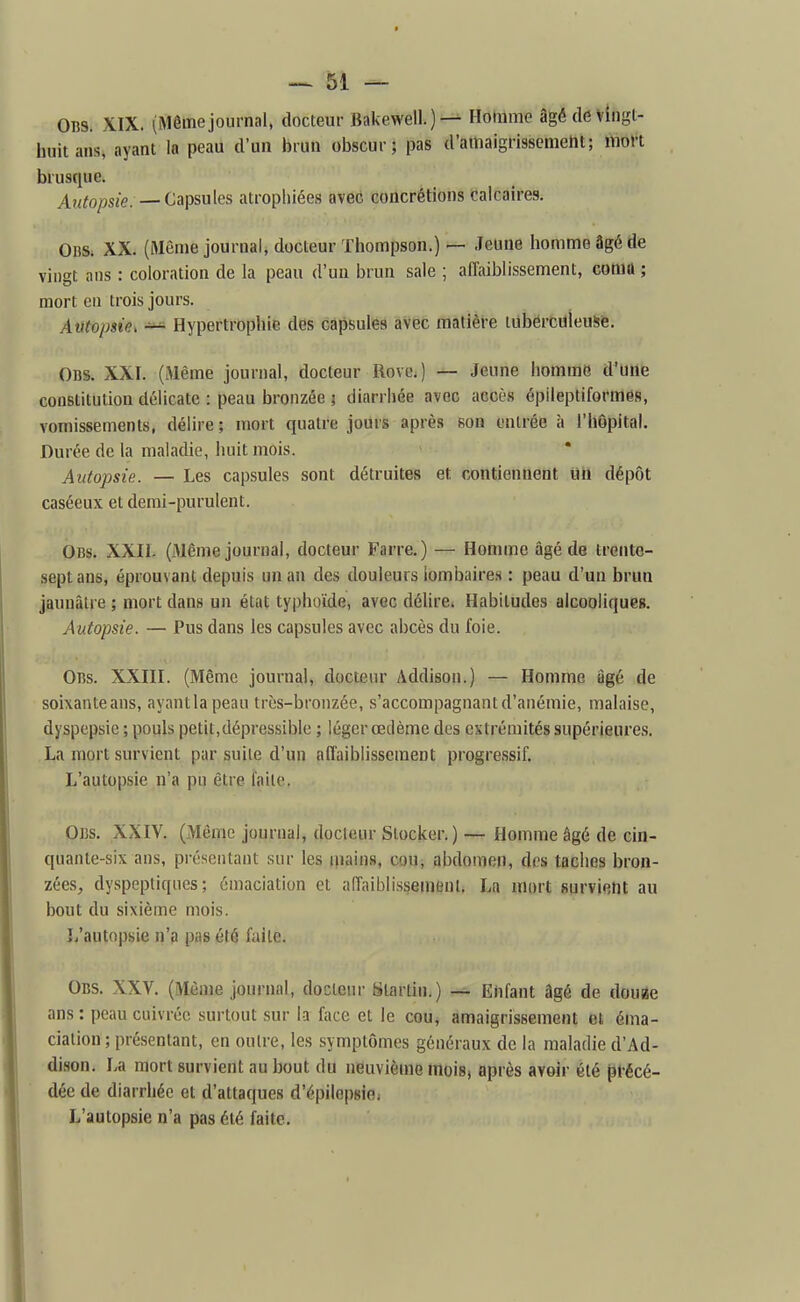 Obs. XIX. (Même journal, docteur Bakewell.)— Homme âgétlevingl- huitans, ayant la peau d'un brun obscur; pas d'amaigrissemetit; mon brusque. Autopsie. — Capsules atrophiées avec concrétions calcaires. OBSi XX. (Même journal, docteur Thompson.) — Jeune homme âgé de vingt ans : coloration de la peau d'un brun sale ; affaiblissement, comû ; mort en trois jours. Autojjsie> — Hypertrophie des capsules avec matière tuberculeusfe. Obs. XXI. (Même journal, docteur Rove.) — Jeune homme d'une constitution délicate : peau bronzée ; diarrhée avec accès épileptiformès, vomissements, délire; mort quatre jours après son entrée à l'hôpital. Durée de la maladie, huit mois. Autopsie. — Les capsules sont détruites et contiennent mi dépôt caséeux et demi-purulent. Obs. XXII. (Même journal, docteur Farre.) — Homme âgé de trente- sept ans, éprouvant depuis un an des douleurs lombaires : peau d'un brun jaunâtre ; mort dans un état typhoïde, avec délire. Habitudes alcooliques. Autopsie. — Pus dans les capsules avec abcès du foie. Obs. XXIII. (Même journal, docteur Addison.) — Homme âgé de soixanteans, ayantlapeau très-bronzée, s'accompagnantd'anémie, malaise, dyspepsie ; pouls petit,dépressiblc ; léger œdème des extrémités supérieures. La mort survient par suite d'un affaiblissement progressif. L'autopsie n'a pu être l'aile. 0l3s. XXIV. (Même journal, docteur Stocker.) — Homme âgé de cin- quante-six ans, présentant sur les mains, cou, abdomen, des taches bron- zées, dyspeptiques; émaciation et affaiblissement. La mort survient au bout du sixième mois. L'autopsie n'3 pas été faite. Obs. XXV. (Même journal, docteur Starlin.) — Enfant âgé de douBe ans : peau cuivrée surtout sur la face el le cou, amaigrissement el éma- ciation ; présentant, en outre, les symptômes généraux de la maladie d'Ad- dison. La mort survient au bout du neuvième mois, après avoir été pfécé- dée de diarrhée et d'attaques d'épilopsiei L'autopsie n'a pas été faite.