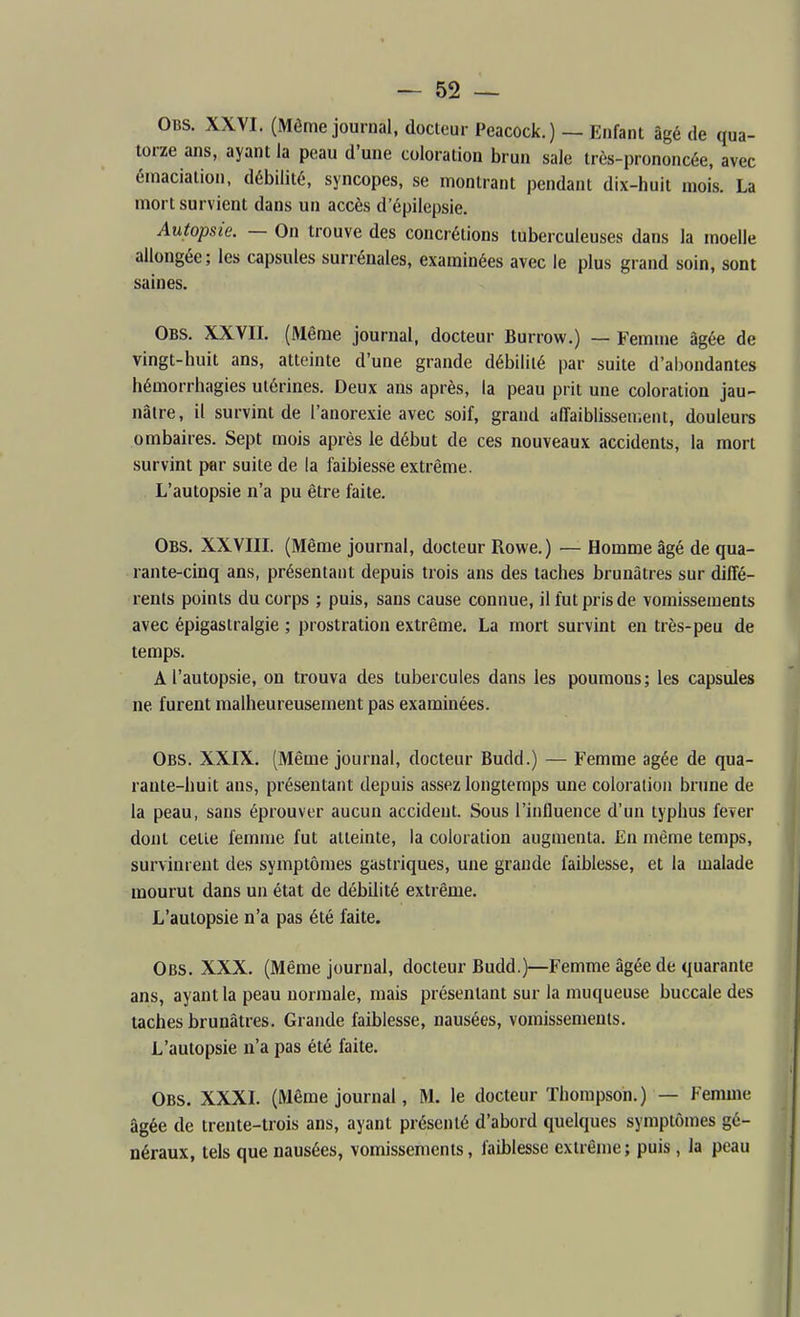 Obs. XXVI. (Même journal, docteur Peacock.) — Enfant âgé de qua- torze ans, ayant la peau d'une coloration brun sale très-prononcée, avec émaciation, débilité, syncopes, se montrant pendant dix-huit mois. La mort survient dans un accès d'épilepsie. Autopsie. — On trouve des concrétions tuberculeuses dans la moelle allongée; les capsules surrénales, examinées avec le plus grand soin, sont saines. Obs. XXVII. (Même journal, docteur Burrow.) — Femme âgée de vingt-huit ans, atteinte d'une grande débilité par suite d'al)ondantes hémorrhagies utérines. Deux ans après, la peau prit une coloration jau- nâtre, il survint de l'anorexie avec soif, grand affaiblissement, douleure ombaires. Sept mois après le début de ces nouveaux accidents, la mort survint par suite de la faiblesse extrême. L'autopsie n'a pu être faite. Obs. XXVIII. (Même journal, docteur Rowe.) — Homme âgé de qua- rante-cinq ans, présentant depuis trois ans des taches brunâtres sur diffé- rents points du corps ; puis, sans cause connue, il fut pris de vomissements avec épigastralgie ; prostration extrême. La mort survint en très-peu de temps. A l'autopsie, on trouva des tubercules dans les poumons; les capsules ne furent malheureusement pas examinées. Obs. XXIX. (Même journal, docteur Budd.) — Femme âgée de qua- rante-huit ans, présentant depuis assez longtemps une coloration brune de la peau, sans éprouver aucun accident. Sous l'influence d'un typhus fever dont celle femme fut atteinte, la coloration augmenta. En même temps, survinrent des symptômes gastriques, une grande faiblesse, et la malade mourut dans un état de débilité extrême. L'autopsie n'a pas été faite. Obs. XXX. (Même journal, docteur Budd.)—Femme âgée de quarante ans, ayant la peau normale, mais présentant sur la muqueuse buccale des taches brunâtres. Grande faiblesse, nausées, vomissements. L'autopsie n'a pas été faite. Obs. XXXI. (Même journal, M. le docteur Thompson.) — Femme âgée de trente-trois ans, ayant présenté d'abord quelques symptômes gé- néraux, tels que nausées, vomissements, faiblesse exlrênje; puis, la peau