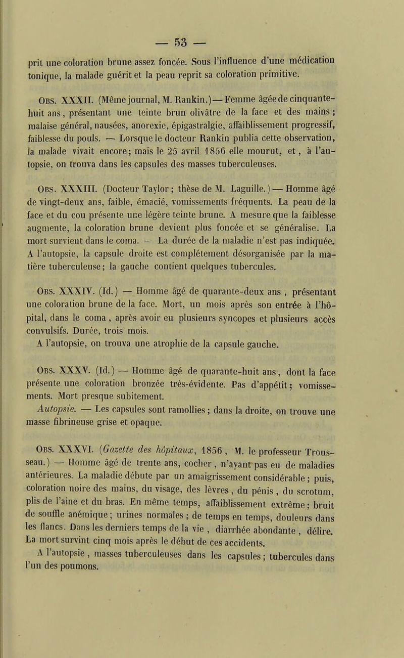 prit une coloration brune assez foncée. Sous l'influence d'une médication tonique, la malade guérit et la peau reprit sa coloration primitive. Obs. XXXII. (Même journal, M. Rankin.)—Femme âgée de cinquante- huit ans, présentant une teinte brun olivâtre de la face et des mains ; malaise général, nausées, anorexie, épigastralgie, affaiblissement progressif, faiblesse du pouls. — Lorsque le docteur Rankin publia cette observation, la malade vivait encore; mais le 25 avril 1856 elle mourut, et, à l'au- topsie, on trouva dans les capsules des masses tuberculeuses. Obs. XXXIII. (Docteur Taylor ; thèse de M. Laguille.)—Homme âgé de vingt-deux ans, faible, émacié, vomissements fréquents. La peau de la face et du cou présente une légère teinte brune. A mesure que la faiblesse augmente, la coloration brune devient plus foncée et se généralise. La mort survient dans le coma. — La durée de la maladie n'est pas indiquée. A l'autopsie, la capsule droite est complètement désorganisée par la ma- tière tuberculeuse ; la gauche contient quelques tubercules. Obs. XXXIV. (Id.) — Homme âgé de quarante-deux ans , présentant une coloration brune de la face. Mort, un mois après son entrée à l'hô- pital, clans le coma , après avoir eu plusieurs syncopes et plusieurs accès convulsifs. Durée, trois mois. A l'autopsie, on trouva une atrophie de la capsule gauche. Obs. XXXV. (Id.) — Homme âgé de quarante-huit ans, dont la face présente une coloration bronzée très-évidente. Pas d'appétit; vomisse- ments. Mort presque subitement. Autopsie. — Les capsules sont ramollies ; dans la droite, on trouve une masse fibrineuse grise et opaque. Obs. XXXVL {Gazette des hôpitaux, 1856 , M. le professeur Trous- seau.) — Homme âgé de trente ans, cocher, n'ayant pas eu de maladies antérieures. La maladie débute par un amaigrissement considérable ; puis, coloration noire des mains, du visage, des lèvres, du pénis , du scrotum, plis de l'aine et du bras. En même temps, affaiblissement extrême ; bruit de souffle anémique ; urines normales ; de temps en temps, douleurs dans les flancs. Dans les derniers temps de la vie , diarrhée abondante , déhre. La mort survint cinq mois après le début de ces accidents. A l'autopsie , masses tuberculeuses dans les capsules ; tubercules dans l'un des poumons.