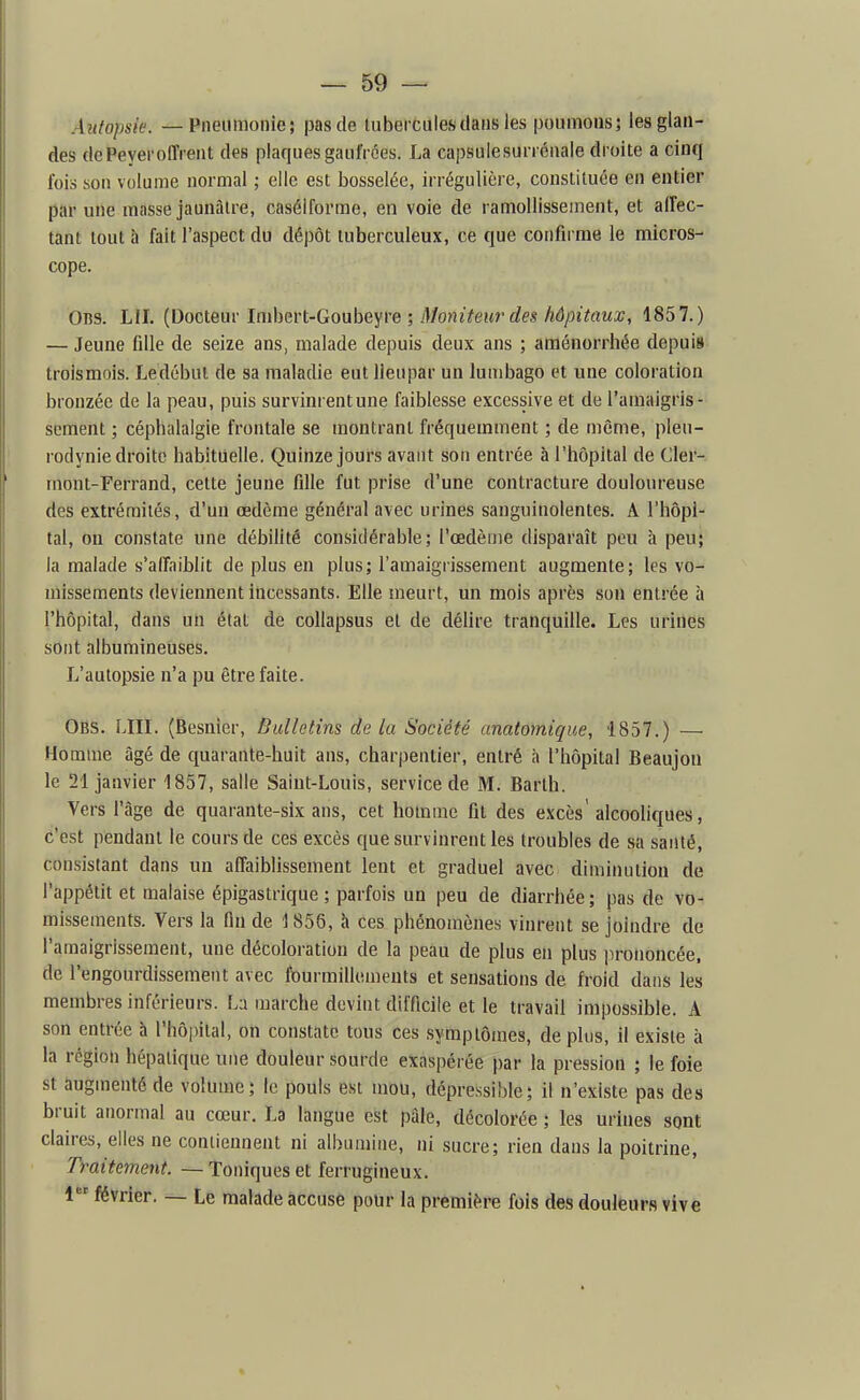 Anfopsèe. — Pneumonie; pas de lubei culesdans les poumons; les glan- des dePeyeroffi ent des plaques gaufrées. La capsulesun énaie droite a cinq ibis son volume normal ; elle est bosselée, irrégulière, constituée en entier par une masse jaunâtre, casélforme, en voie de ramollissement, et affec- tant tout à fait l'aspect du dépôt tuberculeux, ce que confirme le micros- cope. Ons. LU. {Docteav Inihevl-GouheYve ; Moniteur des hôpitaux, 1857.) — Jeune fille de seize ans, malade depuis deux ans ; aménorrhée depuis trolsmois. Ledébul de sa maladie eut Ueupar un lumbago et une coloration bronzée de la peau, puis survinrentune faiblesse excessive et de l'amaigris- sement ; céphalalgie frontale se montrant fréquemment ; de même, pleu- rodynie droite habituelle. Quinze jours avant son entrée à l'hôpital de Cler- rnont-Ferrand, celte jeune fille fut prise d'une contracture douloureuse des extrémités, d'un œdème général avec urines sanguinolentes. A l'hôpi- tal, on constate une débilité considérable; l'œdème disparaît peu à peu; la malade s'affaiblit de plus en plus; l'amaigrissement augmente; les vo- missements deviennent incessants. Elle meurt, un mois après son entrée à l'hôpital, dans un état de collapsus et de délire tranquille. Les urines sont albumineuses. L'autopsie n'a pu être faite. OBs. Lin. (Besnier, Bulletins de la Société anatomique, 1857.) — Homme âgé de quarante-huit ans, charpentier, entré à l'hôpital Beaujon le 21 janvier 1857, salle Saint-Louis, service de M. Barth. Vers l'âge de quarante-six ans, cet homme fit des excès'alcooliques, c'est pendant le cours de ces excès que survinrent les troubles de sa santé, consistant dans un affaiblissement lent et graduel avec diminution de l'appétit et malaise épigastrique ; parfois un peu de diarrhée ; pas de vo- missements. Vers la fin de 1856, h ces phénomènes vinrent se joindre de l'amaigrissement, une décoloration de la peau de plus en plus prononcée, de l'engourdissement avec fourmillements et sensations de froid dans les membres inférieurs. La marche devint difficile et le travail impossible. A son entrée h rhô|)ilal, on constate tous ces symptômes, déplus, il existe à la région hépatique une douleur sourde exaspérée par la pression ; le foie st augmenté de volume; le pouls est mou, dépressible; il n'existe pas des bruit anormal au cœur. La langue est pâle, décolorée ; les urines sont claires, elles ne contiennent ni albumine, ni sucre; rien dans la poitrine, Dmtement. — Toniques et ferrugineux. 1 février. — Le malade accuse pour la première fois des douleurs vive