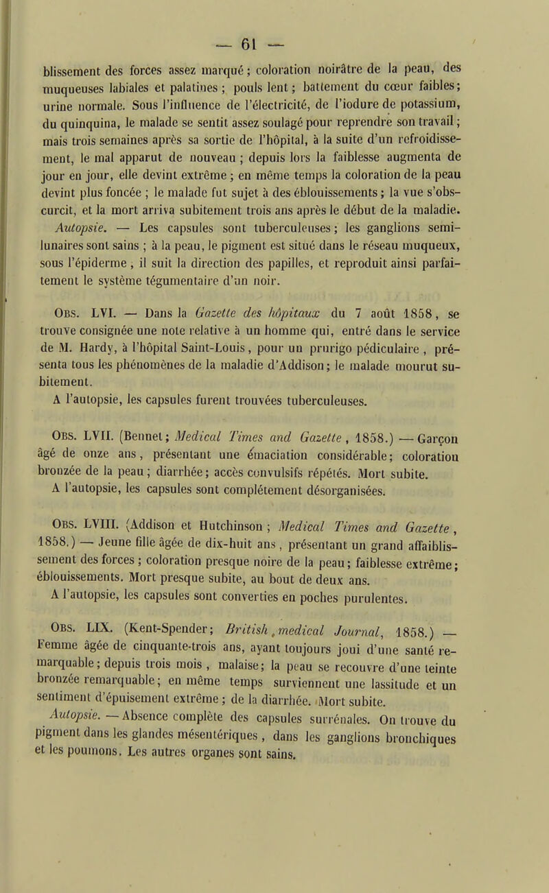 blissement des forces assez marqué ; coloration noirâtre de la peau, des muqueuses labiales et palatines; pouls lent; ballemeut du cœur faibles; urine normale. Sous l'influence de l'électricité, de l'iodure de potassium, du quinquina, le malade se sentit assez soulagé pour reprendre son travail ; mais trois semaines après sa sortie de l'hôpital, à la suite d'un refroidisse- ment, le mal apparut de nouveau ; depuis lors la faiblesse augmenta de jour en jour, elle devint extrême ; en même temps la coloration de la peau devint plus foncée ; le malade fut sujet à des éblouissements ; la vue s'obs- curcit, et la mort arriva subitement trois ans après le début de la maladie. Autopsie. — Les capsules sont tuberculeuses ; les ganglions semi- lunaires sont sains ; à la peau, le pigment est situé dans le réseau muqueux, sous l'épiderme, il suit la direction des papilles, et reproduit ainsi parfai- tement le système tégumentaire d'un noir. Obs. LVI. — Dans la Gazette des hôpitaux du 7 août 1858, se trouve consignée une note relative à un homme qui, entré dans le service de M. Hardy, à l'hôpital Saint-Louis, pour un prurigo pédiculaire , pré- senta tous les phénomènes de la maladie d'Addison; le malade mourut su- bitement. A l'autopsie, les capsules furent trouvées tuberculeuses. Obs. LVIL (Bennel; Médical Times and Gazette, 1858.) — Garçon âgé de onze ans, présentant une ^maciation considérable; coloration bronzée de la peau; diarrhée; accès cunvulsifs répétés. Mort subite. A l'autopsie, les capsules sont complètement désorganisées. Obs. LVm. (Addison et Hutchinson ; Médical Times and Gazette, 1858.) — Jeune fille âgée de dix-huit ans, présentant un grand affaiblis- sement des forces ; coloration presque noire de la peau; faiblesse extrême; éblouissements. Mort presque subite, au bout de deux ans. A l'autopsie, les capsules sont converties en poches purulentes. Obs. LIX. (Kent-Spender; British, médical Journal, 1858.) — Femme âgée de cinquante-trois ans, ayant toujours joui d'une santé re- marquable ; depuis trois mois , malaise; la peau se recouvre d'une teinte bronzée remarquable; en même temps surviennent une lassitude et un sentiment d'épuisement extrême ; de la diarriiée. Mort subite. ^M^o^jszé-. — Absence complète des capsules surrénales. On trouve du pigment dans les glandes mésentériques , dans les ganglions bronchiques et les poumons. Les autres organes sont sains.