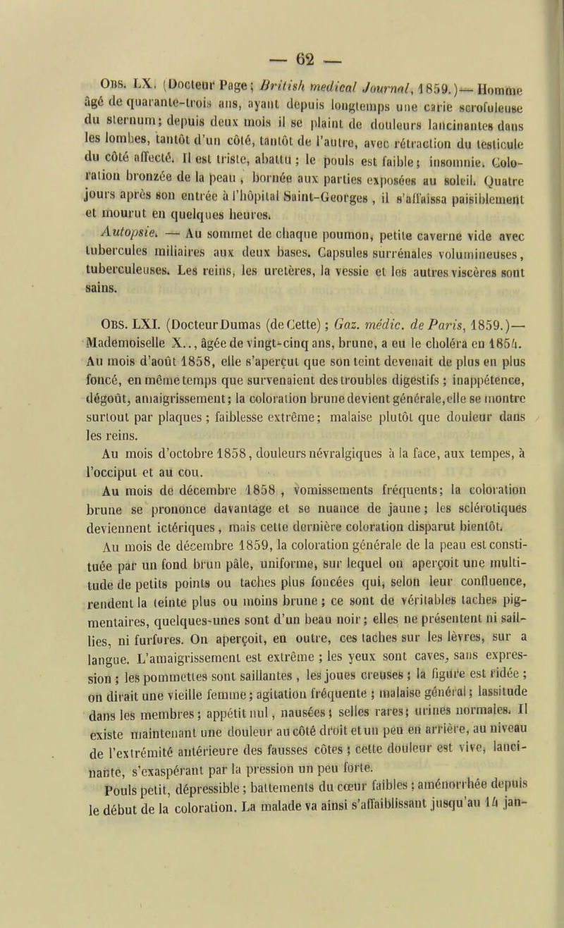 0ns. LX. (Docteur Page; British médical ./oMrnfl/, 1859.)^ Homme âgé de quaranle-lrois ans, ayaiU depuis longiemps une carie scrofuieuBe du sleruum ; depuis deux mois il se plaint de douleurs laiicinaiilc» dans les lombes, tantôt d'un côté, tantôt de l'autre, avec rétraction du testicule du côté affecté. Il est triste, abattu ; le pouls est faible; insomnie. Colo- ration bronzée de la peau , bornée aux parties exposées au soleil. Quatre jours après son entrée à l'hôpital Suint-Georges , il s'aflaissa paisiblement et mourut en quelques heures. Autopsie. — Au sommet de chaque poumon, petite caverne vide avec tubercules railiaires aux deux bases. Capsules surrénales volumineuses, tuberculeuses. Les reins, les uretères, la vessie et les autres viscères sont sains. Obs. LXI. (DocteurDumas (de Cette) ; Gaz. médic. de Paris, 1859.)— Mademoiselle X.., âgée de vingts-cinq ans, brune, a eu le choléra en 165/i. Au mois d'août 1858, elle s'aperçut que son leint devenait de plus en plus foncé, €n même temps que survenaient des troubles digestifs ; inappétence, dégoût, amaigrissement; la coloration brune devient générale,elle se montre surtout par plaques ; faiblesse extrême; malaise plutôt que douleur dans les reins. Au mois d'octobre 1858, douleurs névralgiques à la face, aux tempes, à l'occiput et au cou. Au mois de décembre 1858 , vomissements fréquents; la coloration brune se prononce davantage et se nuance de jaune ; les sclérotiques deviennent ictériques , ranis cette dernière coloration disparut bientôt. Au mois de dé-cembre 1859, la coloration générale de la peau est consti- tuée par un fond brun pâle, uniforme^ sur lequel on aperçoit une multi- tude de petits points ou taches plus foncées qui, selon leur confluence, rendent la teinte plus ou moins brune ; ce sont de véritables taches pig- meniaires, quelques-unes sont d'un beau noir; elles ne présentent ni sail- lies, ni furfures. On aperçoit, en outre, ces taches sur les lèvres, sur a langue. L'amaigrissement est extrême ; les yeux sont caves, sans expres- sion ; les pommettes sont saillantes , les joues creuses ; la figure est ridée ; on dirait une vieille femme; agitation fréquente ; malaise général ; lassitude dans les membres; appétit nul, nausées; selles rares; urines normales. Il existe maintenant une douleur au côté droit etun peu eu arrière, au niveau de l'extrémité antérieure des fausses côtes ; cette douleur est vive, lanci- nante, s'exaspérani par la pression un peu forte. Pouls petit, dépressible ; battements du cœur faibles : aménorrhée depuis le début de la coloration. La malade va ainsi s'afl-aiblissant jusqu'au Mx jan-