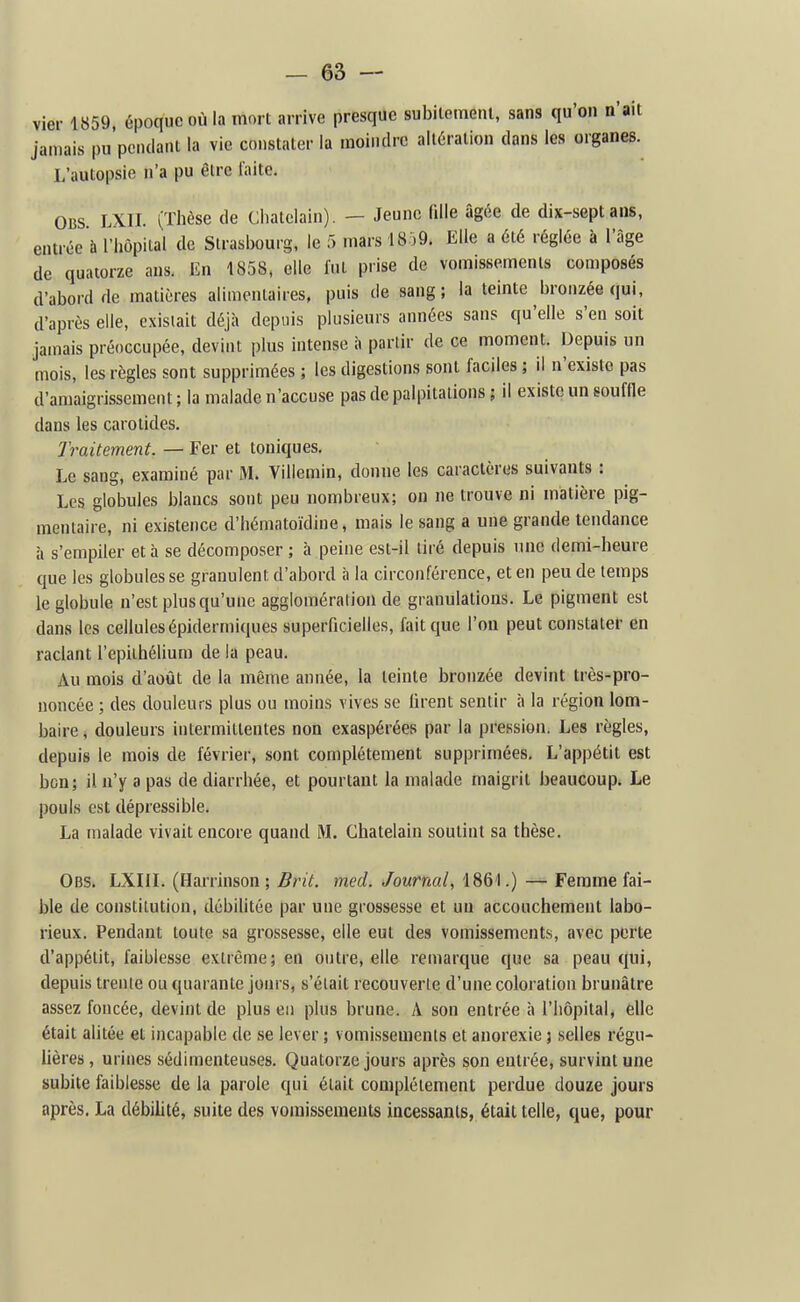 vier 1859, époque où la mort arrive presque subiiemeiu, sans qu'on n'ait jamais pu'peiulant la vie constater la moindre altération dans les organes. L'autopsie n'a pu être laite. OBS LXII. (Thèse de Châtelain). — Jeune fdie âgée de dix-sept ans, entrée à l'hôpital de Strasbourg, le 5 mars 18:)9. Elle a été réglée à l'âge de quatorze ans. En 1858, elle fut prise de vomissements composés (l'abord de matières alimentaires, puis de sang; la teinte bronzée qui, d'après elle, existait déjà depuis plusieurs années sans qu'elle s'en soit jamais préoccupée, devint plus intense à partir de ce moment. Depuis un mois, les règles sont supprimées ; les digestions sont faciles ; il n'existe pas d'amaigrissement ; la malade n'accuse pas de palpitations ; il existe un souffle dans les carotides. Traitement. — Fer et toniques. Le sang, examiné par M. Viliemin, donne les caractères suivants : Les globules blancs sont peu nombreux; on ne trouve ni matière pig- mentaire, ni existence d'hématoïdine, mais le sang a une grande tendance à s'empiler et à se décomposer ; à peine est-il tiré depuis une demi-heure que les globules se granulent d'abord à la circonférence, et en peu de temps le globule n'est plus qu'une agglomération de granulations. Le pigment est dans les cellules épidermiques superficielles, fait que l'on peut constater en raclant l'epithélium de la peau. Au mois d'août de la même année, la teinte bronzée devint très-pro- noncée ; des douleurs plus ou moins vives se firent sentir à la région lom- baire , douleurs intermittentes non exaspérées par la pression. Les règles, depuis le mois de février, sont complètement supprimées. L'appétit est bon; il n'y a pas de diarrhée, et pourtant la malade maigrit beaucoup. Le pouls est dépressible. La malade vivait encore quand M. Châtelain soutint sa thèse. Obs. LXIIL (Harrinson ; Brit. med. Journal, 1861.) — Femme fai- ble de constitution, débilitée par une grossesse et un accouchement labo- rieux. Pendant toute sa grossesse, elle eut des vomissements, avec perte d'appétit, faiblesse extrême; en outre, elle remarque que sa peau qui, depuis trente ou quarante join s, s'était recouverte d'une coloration brunâtre assez foncée, devint de plus en plus brune. A son entrée à l'hôpital, elle était alitée et incapable de se lever ; vomissements et anorexie j selles régu- lières , urines sédimenteuses. Quatorze jours après son entrée, survint une subite faiblesse de la parole qui était complètement perdue douze jours après. La débiUté, suite des vomissements incessants, était telle, que, pour