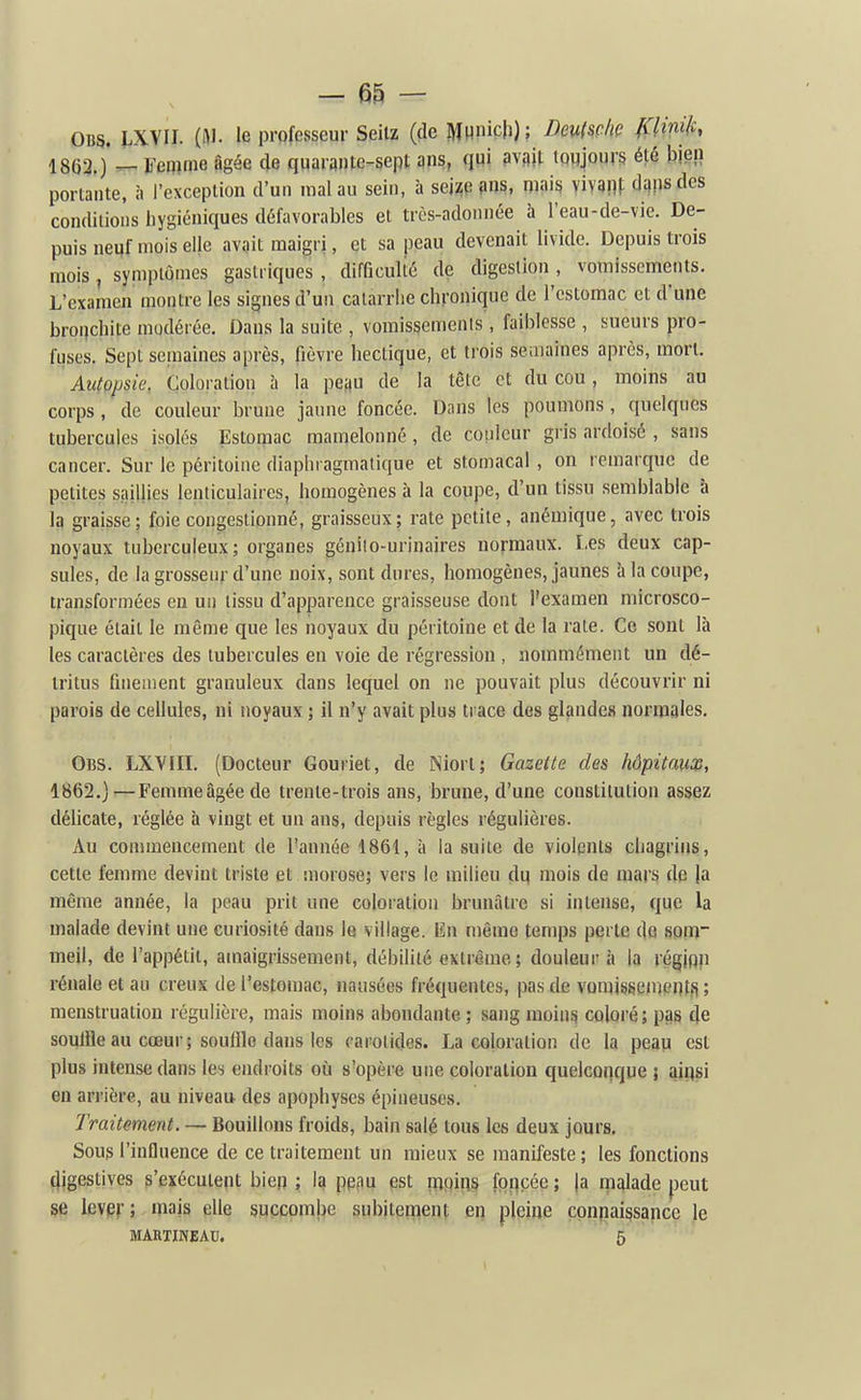 OBS. IXVII. (iM. le professeur Seilz (de Munich) ? Msç/w fCUnift, \m.)^l'm^m âgée de qqarante-sept ans, qui mW- tpwjours été bien portante, à l'exception d'un mal au sein, à sei;^p ?>ns, mais im\}\ dans des conditions hygiéniques défavorables et très-adonnée à l'eau-de-vie. De- puis neuf mois elje avait maigri, et sa peau devenait livide. Depuis trois mois , symptômes gastriques , difOculié de digestion , vomissements. L'examen montre les signes d'un catarrhe chronique de l'estomac et d'une bronchite modérée. Dans la suite , voraissemenis , faiblesse , sueurs pro- fuses. Sept semaines après, fièvre hectique, et ti'ois seiiiuines après, mort. Autopsie, Coloration à la petiu de la tête et du cou, moins au corps, de couleur brune jaune foncée. Dans les poumons, quelques tubercules isolés Estomac mamelonné, de couleur gris ardoisé , sans cancer. Sur le péritoine diaphragmalique et stomacal, on remarque de petites saillies lenticulaires, homogènes à la coupe, d'un tissu semblable à la graisse; foie congestionné, graisseux; rate petite, anémique, avec trois noyaux tuberculeux; organes génilo-urinaires normaux. Les deux cap- sules, de la grosseur d'une noix, sont dures, homogènes, jaunes h la coupe, transformées en un tissu d'apparence graisseuse dont l'examen microsco- pique était le même que les noyaux du péritoine et de la rate. Ce sont là les caractères des tubercules en voie de régression , nommément un dé- tritus fineuient granuleux dans lequel on ne pouvait plus découvrir ni parois de cellules, ni noyaux ; il n'y avait plus trace des glande» normales, Obs. LXVIIL (Docteur Gouriet, de Niort; Gazette des hôpitause, 1862.]—Femmeâgéede trente-trois ans, brune, d'une constitution assez délicate, réglée à vingt et un ans, depuis règles régulières. Au commencement de l'année 1861, à la suite de violents chagrins, cette femme devint triste et morose; vers le milieu du mois de mars de ja même année, la peau prit une coloration brunâtre si intense, que la malade devint une curiosité dans le village. En même temps perle de 80m meil, de l'appétit, amaigrissement, débilité extrême; douleui- à la régjpn rénale et au creux de l'estomac, nausées fréquentes, pas de vomisgenjentfi ; menstruation régulière, mais moins abondante ; sang moins coloré; pas cje sovjlQe au cœur; souille dans les carotides. La coloration de la peay est plus intense dans les endroits où s'opère une coloration quelconque ; aiqsi en arrière, au niveau des apophyses épineuses. Traitement. — Bouillons froids, bain salé tous les deux jours, Soug l'influence de ce traitement un mieux se manifeste ; les fonctions digestives s'exécutent bien ; la ppiiu pst pjpiris forcée; |a rnalade peut se leven mais elle succombe subitement en pleine cpnpaissance le MAHTINEAU. 5